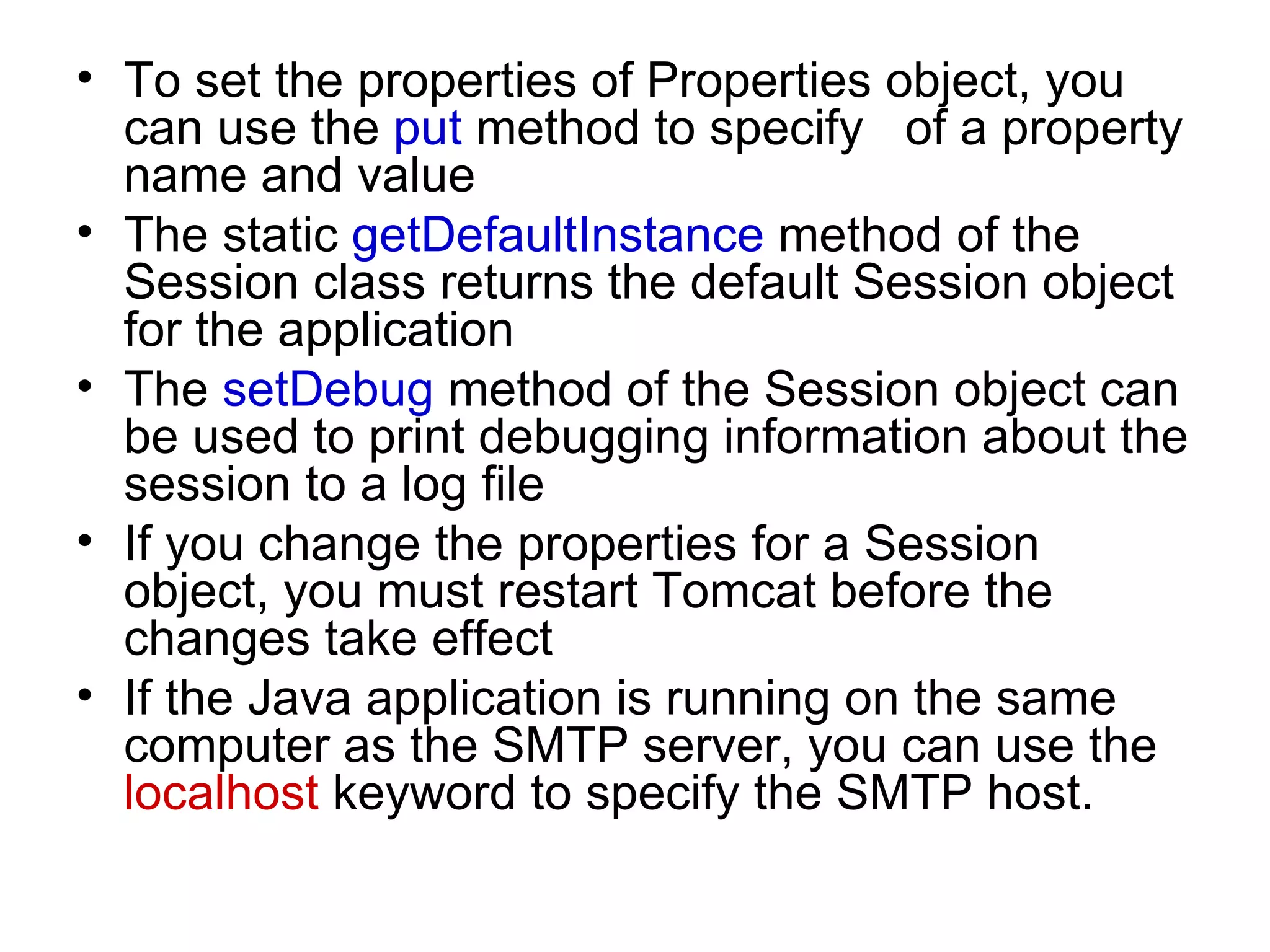To set the properties of Properties object, you can use the  put  method to specify  of a property name and value The static  getDefaultInstance  method of the Session class returns the default Session object for the application The  setDebug  method of the Session object can be used to print debugging information about the session to a log file If you change the properties for a Session object, you must restart Tomcat before the changes take effect If the Java application is running on the same computer as the SMTP server, you can use the  localhost  keyword to specify the SMTP host. 
