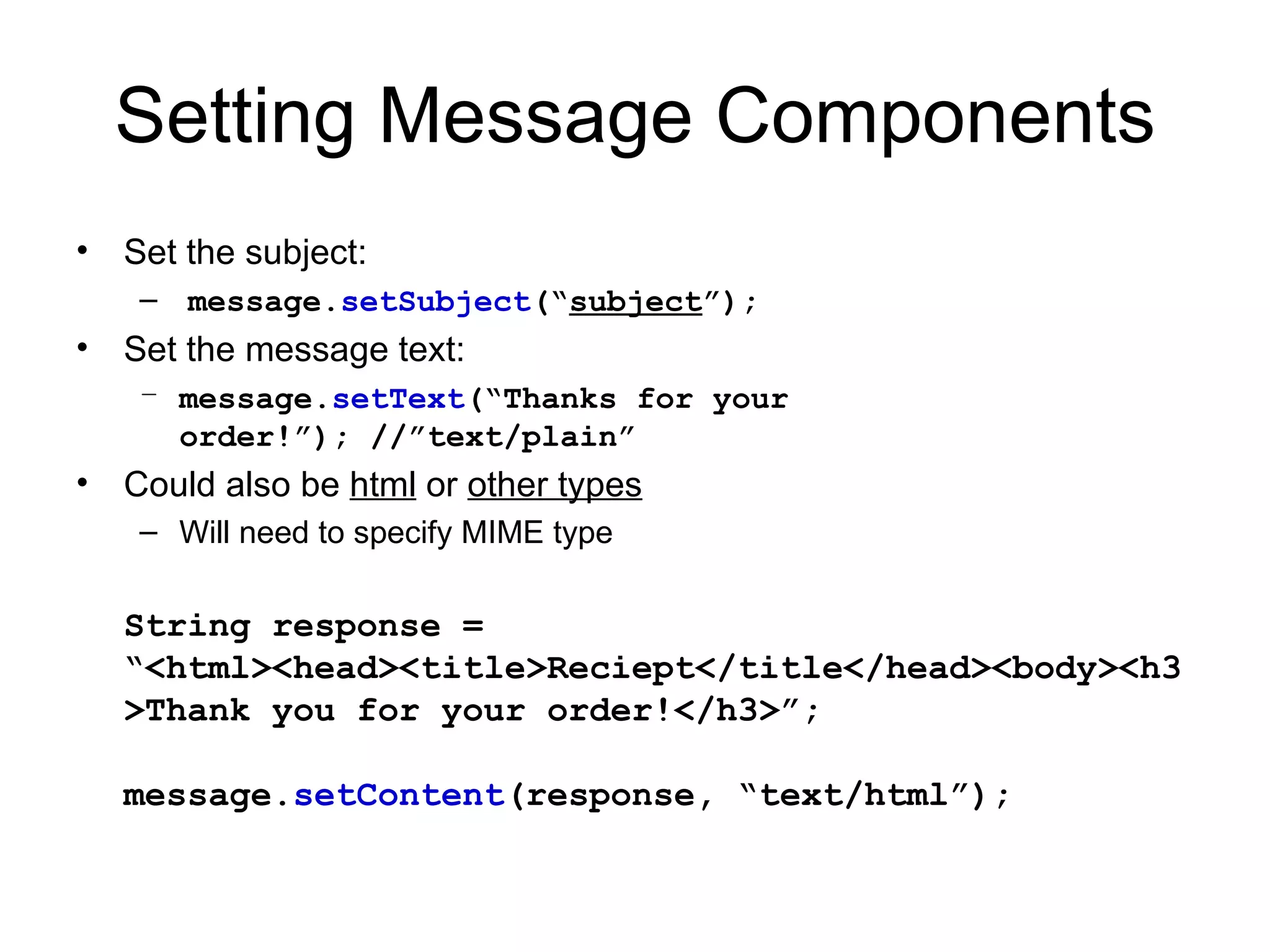 Setting Message Components Set the subject: message. setSubject (“ subject ”); Set the message text: message. setText (“Thanks for your order!”); //”text/plain” Could also be  html  or  other types Will need to specify MIME type String response = “<html><head><title>Reciept</title</head><body><h3>Thank you for your order!</h3>”; message. setContent (response, “text/html”); 
