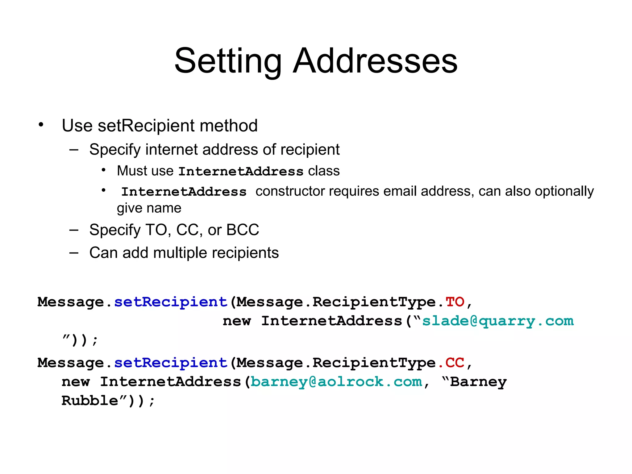 Setting Addresses Use setRecipient method Specify internet address of recipient Must use  InternetAddress  class InternetAddress  constructor requires email address, can also optionally give name Specify TO, CC, or BCC Can add multiple recipients Message. setRecipient (Message.RecipientType. TO ,   new InternetAddress(“ [email_address] ”)); Message. setRecipient (Message.RecipientType .CC , new InternetAddress( [email_address] , “Barney Rubble”)); 