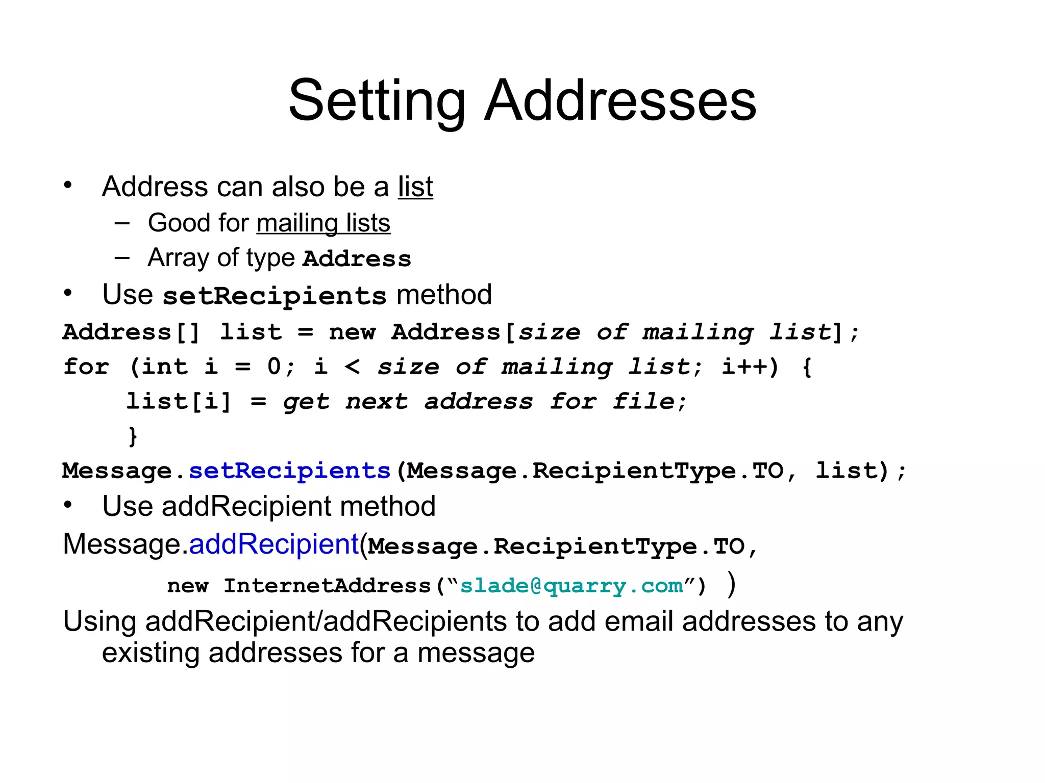 Setting Addresses Address can also be a  list Good for  mailing lists Array of type  Address Use  setRecipients  method Address[] list = new Address[ size of mailing list ]; for (int i = 0; i <  size of mailing list ; i++) { list[i] =  get next address for file ; } Message. setRecipients (Message.RecipientType.TO, list); Use addRecipient method Message. addRecipient ( Message.RecipientType.TO,  new InternetAddress(“ [email_address] ”)   ) Using addRecipient/addRecipients to add email addresses to any existing addresses for a message 
