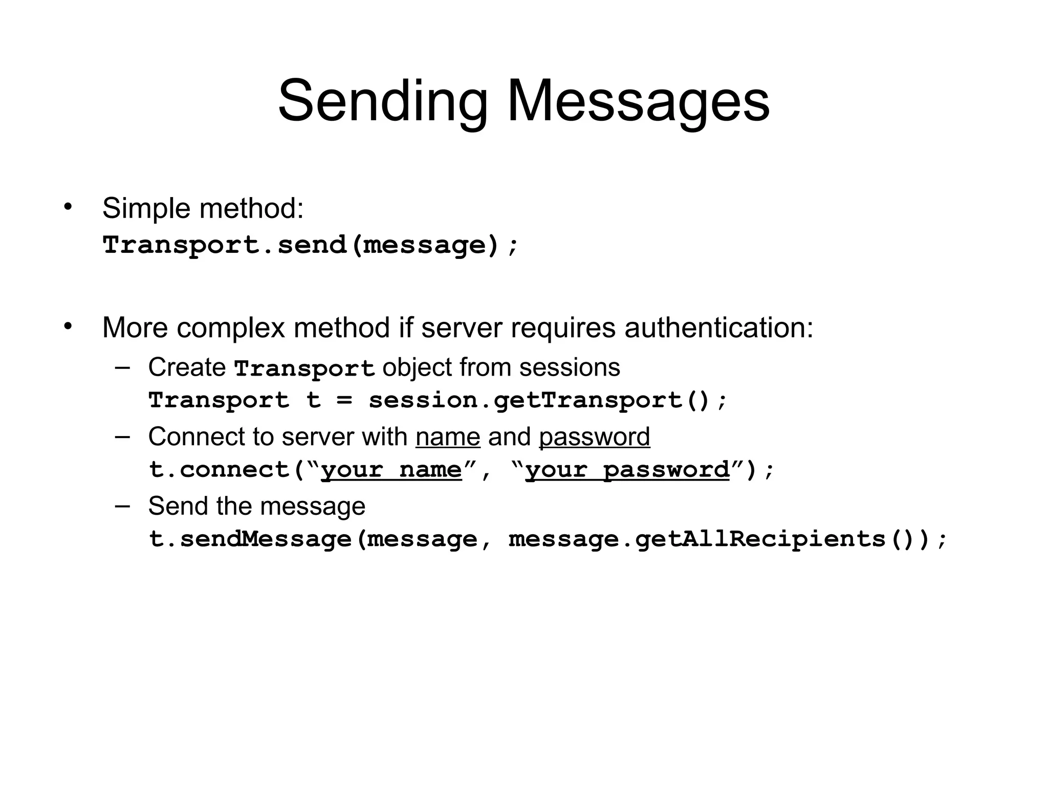 Sending Messages Simple method: Transport.send(message); More complex method if server requires authentication: Create  Transport  object from sessions Transport t = session.getTransport(); Connect to server with  name  and  password t.connect(“ your name ”, “ your password ”); Send the message t.sendMessage(message, message.getAllRecipients()); 
