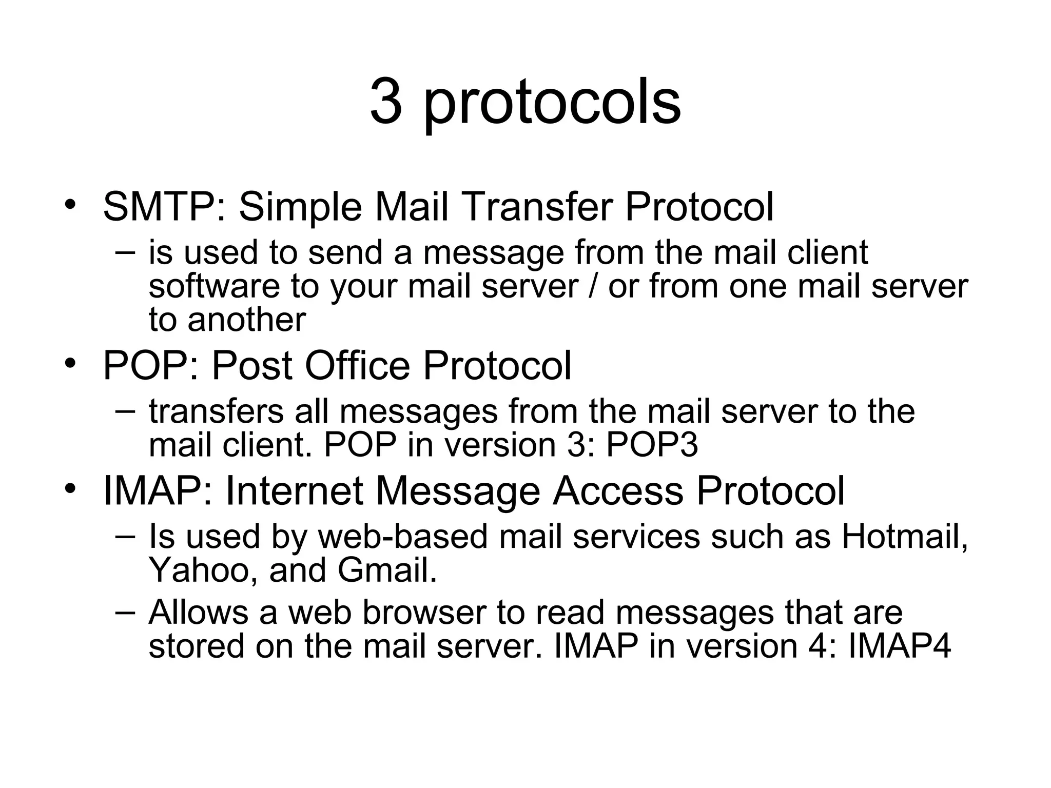3 protocols SMTP: Simple Mail Transfer Protocol is used to send a message from the mail client software to your mail server / or from one mail server  to another POP: Post Office Protocol transfers all messages from the mail server to the mail client. POP in version 3: POP3 IMAP: Internet Message Access Protocol Is used by web-based mail services such as Hotmail, Yahoo, and Gmail. Allows a web browser to read messages that are stored on the mail server. IMAP in version 4: IMAP4 