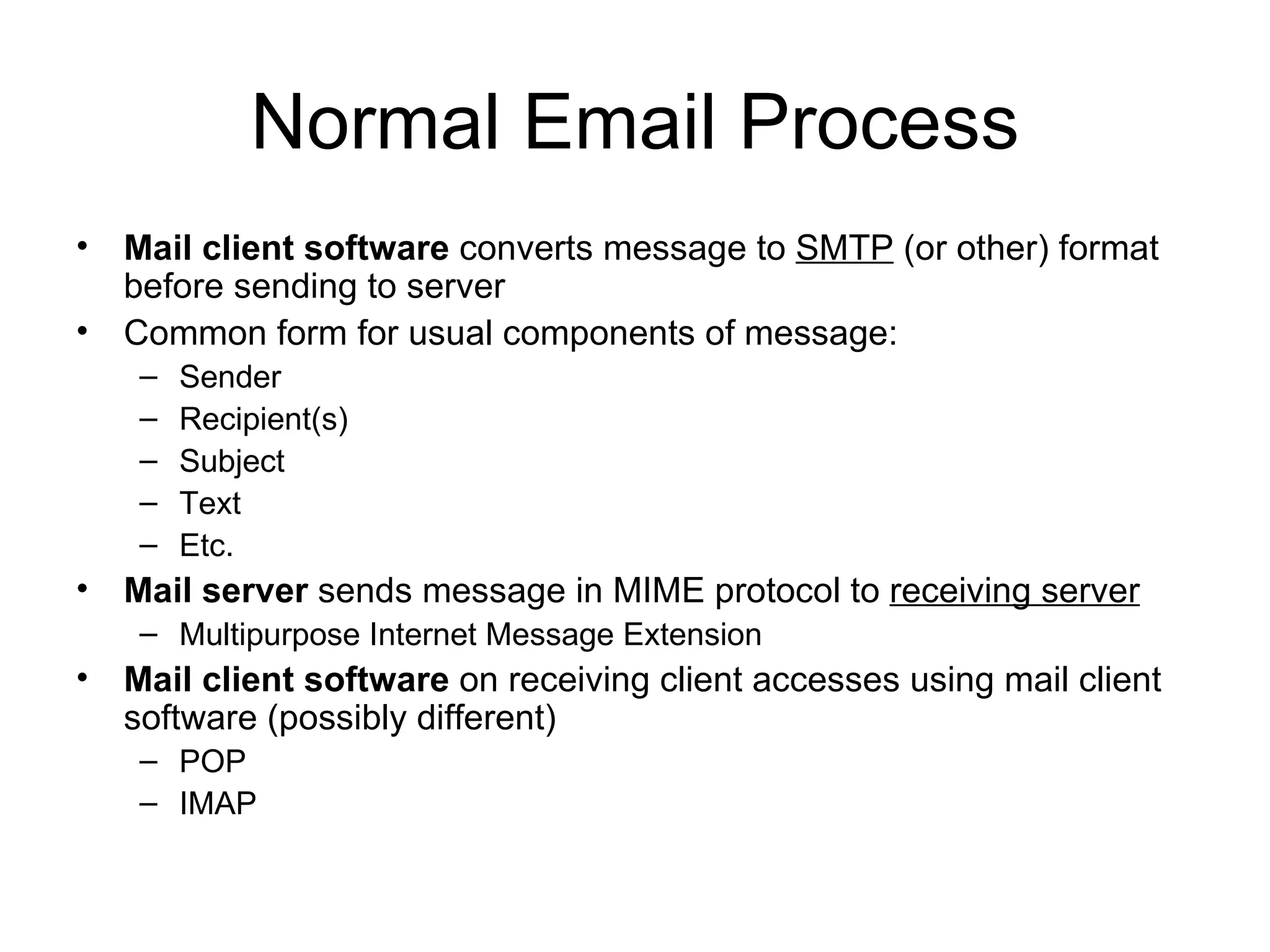 Normal Email Process Mail client software  converts message to  SMTP  (or other) format before sending to server Common form for usual components of message: Sender Recipient(s) Subject Text Etc.  Mail server  sends message in MIME protocol to  receiving server Multipurpose Internet Message Extension Mail client software  on receiving client accesses using mail client software (possibly different) POP IMAP 