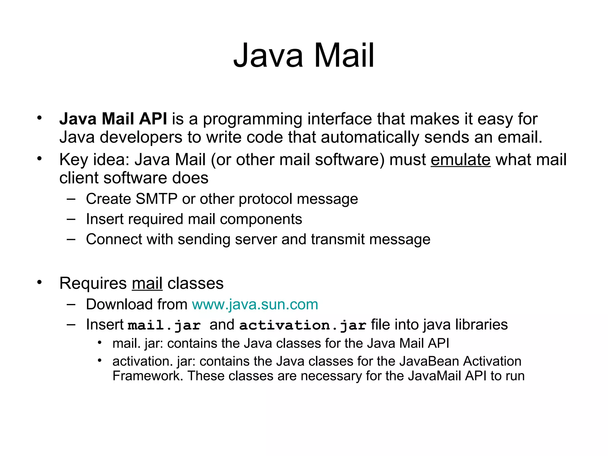 Java Mail Java Mail API  is a programming interface that makes it easy for Java developers to write code that automatically sends an email. Key idea: Java Mail (or other mail software) must  emulate  what mail client software does Create SMTP or other protocol message Insert required mail components  Connect with sending server and transmit message Requires  mail  classes Download from  www.java.sun.com Insert  mail.jar   and  activation.jar  file into java libraries mail. jar: contains the Java classes for the Java Mail API  activation. jar: contains the Java classes for the JavaBean Activation Framework. These classes are necessary for the JavaMail API to run 
