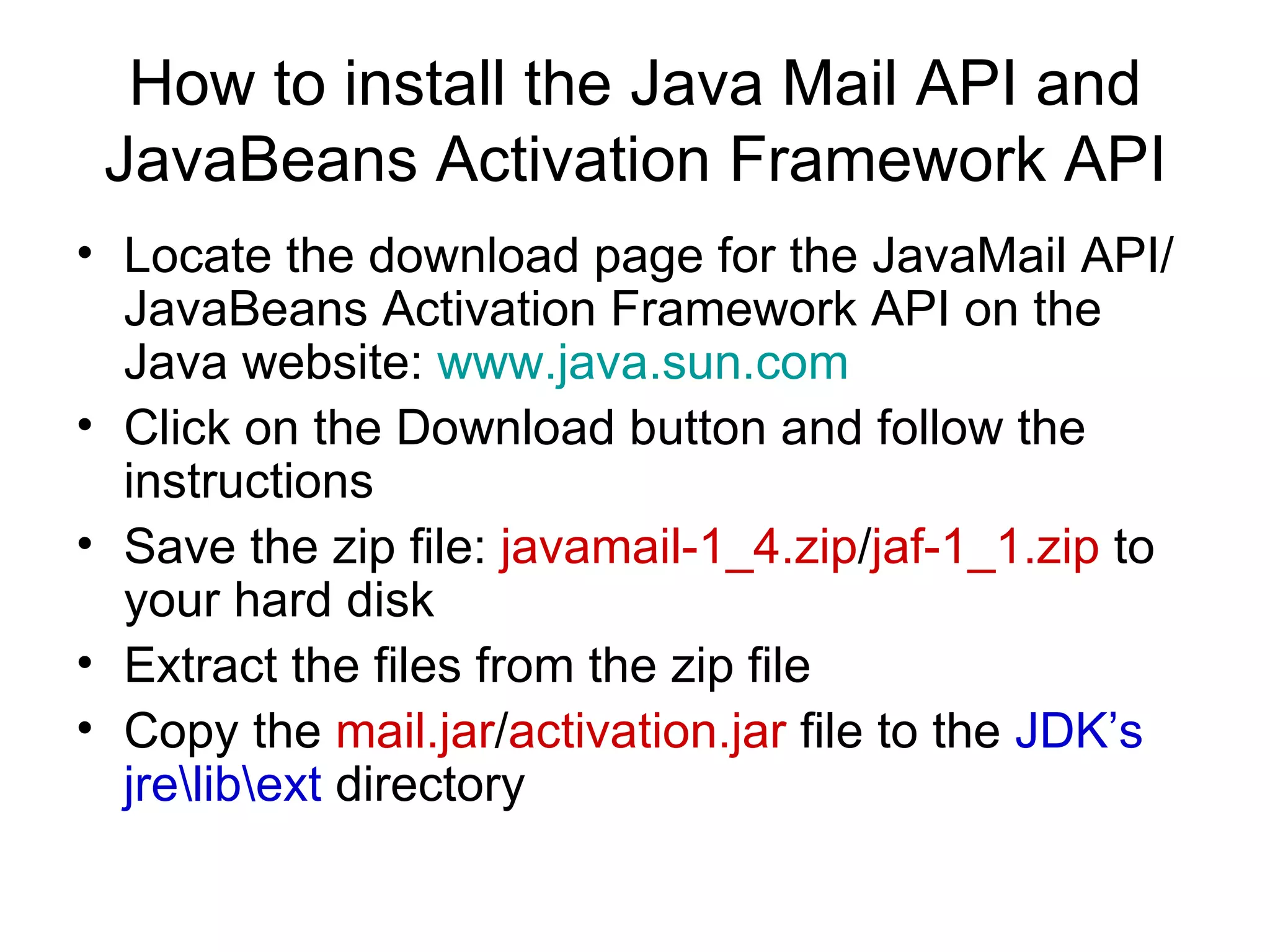 How to install the Java Mail API and JavaBeans Activation Framework API Locate the download page for the JavaMail API/JavaBeans Activation Framework API on the Java website:  www.java.sun.com Click on the Download button and follow the instructions Save the zip file:  javamail-1_4.zip / jaf-1_1.zip  to your hard disk Extract the files from the zip file Copy the  mail.jar / activation.jar  file to the  JDK’s jre\lib\ext  directory 