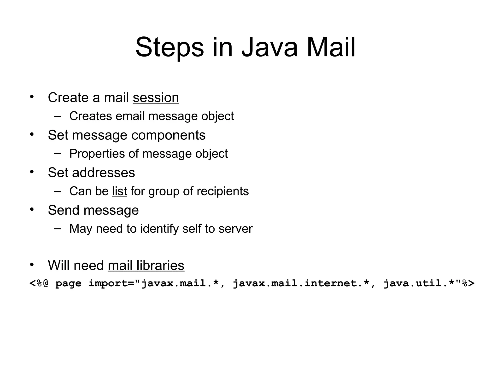 Steps in Java Mail Create a mail  session Creates email message object Set message components Properties of message object Set addresses Can be  list  for group of recipients Send message May need to identify self to server Will need  mail libraries <%@ page import=&quot;javax.mail.*, javax.mail.internet.*, java.util.*&quot;%> 