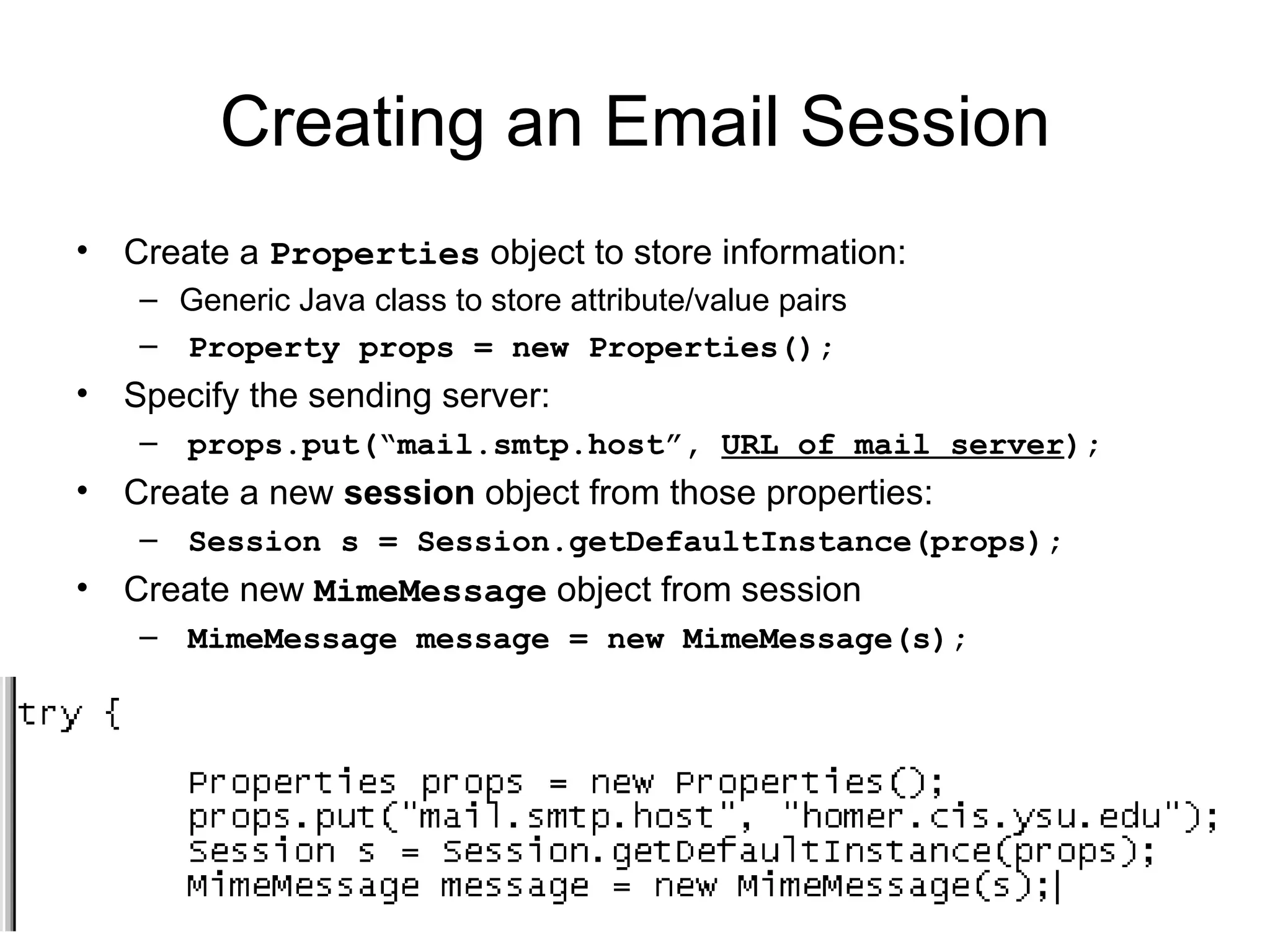 Creating an Email Session Create a  Properties  object to store information: Generic Java class to store attribute/value pairs Property props = new Properties(); Specify the sending server: props.put(“mail.smtp.host”,  URL of mail server ); Create a new  session  object from those properties: Session s = Session.getDefaultInstance(props); Create new  MimeMessage  object from session MimeMessage message = new MimeMessage(s); 