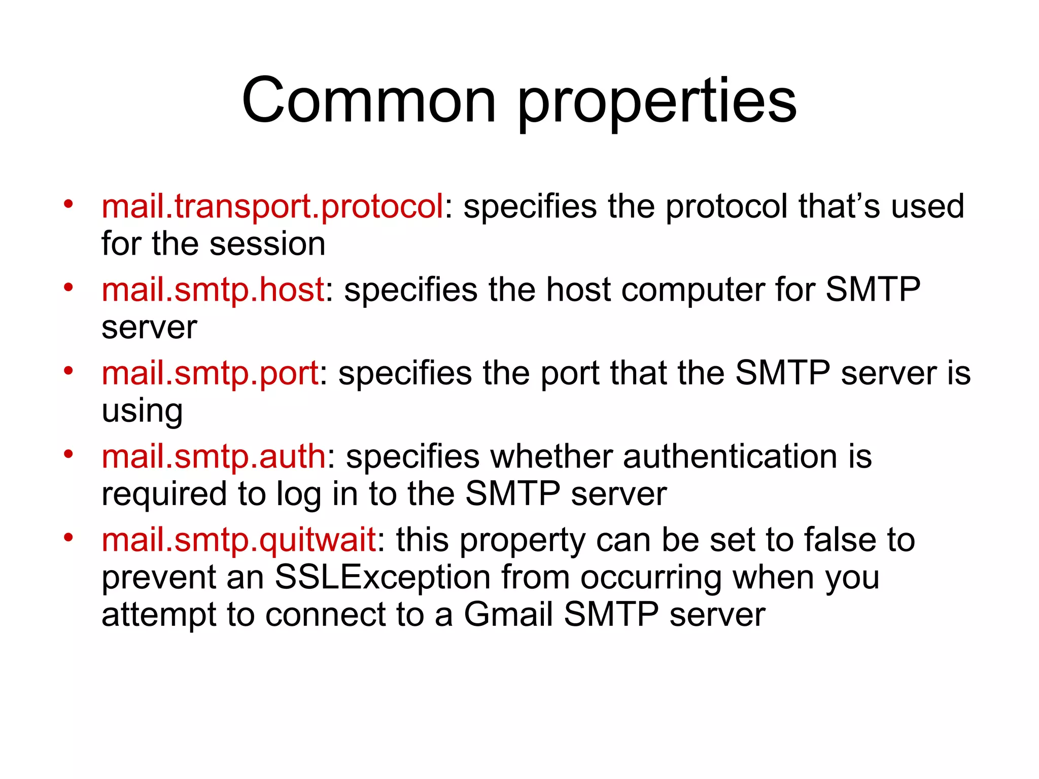 Common properties mail.transport.protocol : specifies the protocol that’s used for the session mail.smtp.host : specifies the host computer for SMTP server mail.smtp.port : specifies the port that the SMTP server is using mail.smtp.auth : specifies whether authentication is required to log in to the SMTP server mail.smtp.quitwait : this property can be set to false to prevent an SSLException from occurring when you attempt to connect to a Gmail SMTP server 