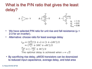What is the P/N ratio that gives the least
   delay?




   • We have selected P/N ratio for unit rise and fall resistance (µ =
     2-3 for an inverter).
   • Alternative: choose ratio for least average delay




    • By sacrificing rise delay, pMOS transistors can be downsized
      to reduced input capacitance, average delay, and total area

S. Reda EN160 SP’08
 