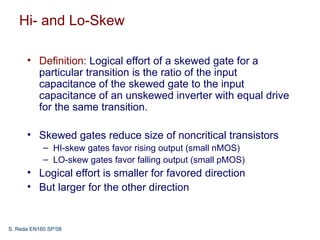 Hi- and Lo-Skew

      • Definition: Logical effort of a skewed gate for a
        particular transition is the ratio of the input
        capacitance of the skewed gate to the input
        capacitance of an unskewed inverter with equal drive
        for the same transition.

      • Skewed gates reduce size of noncritical transistors
            – HI-skew gates favor rising output (small nMOS)
            – LO-skew gates favor falling output (small pMOS)
      • Logical effort is smaller for favored direction
      • But larger for the other direction


S. Reda EN160 SP’08
 