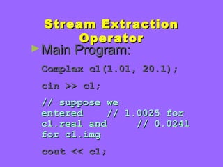 Stream ExtractionStream Extraction
OperatorOperator
►Main Program:Main Program:
Complex c1(1.01, 20.1);Complex c1(1.01, 20.1);
cin >> c1;cin >> c1;
// suppose we// suppose we
entered // 1.0025 forentered // 1.0025 for
c1.real and // 0.0241c1.real and // 0.0241
for c1.imgfor c1.img
cout << c1;cout << c1;
 