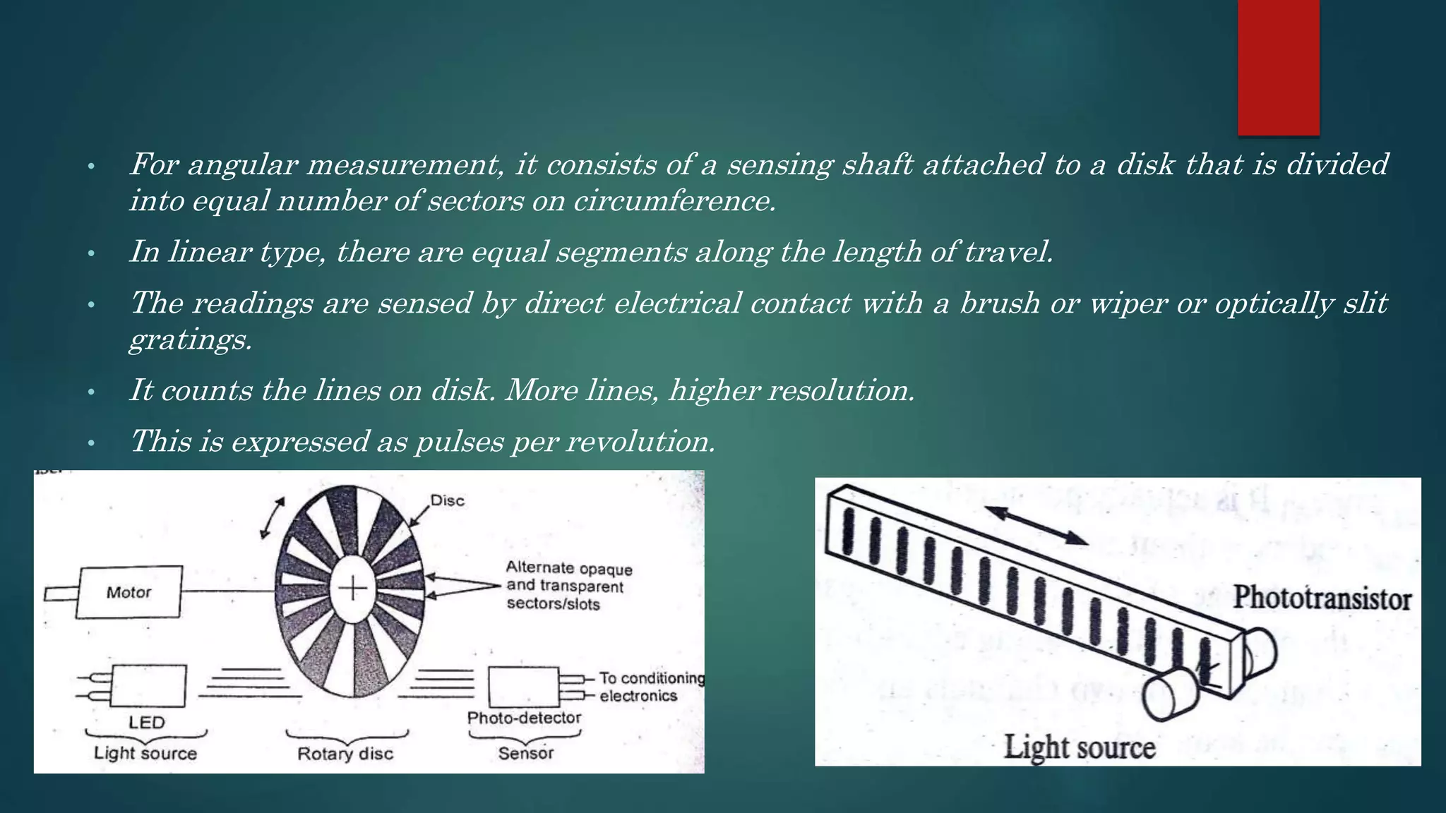 • For angular measurement, it consists of a sensing shaft attached to a disk that is divided
into equal number of sectors on circumference.
• In linear type, there are equal segments along the length of travel.
• The readings are sensed by direct electrical contact with a brush or wiper or optically slit
gratings.
• It counts the lines on disk. More lines, higher resolution.
• This is expressed as pulses per revolution.
 