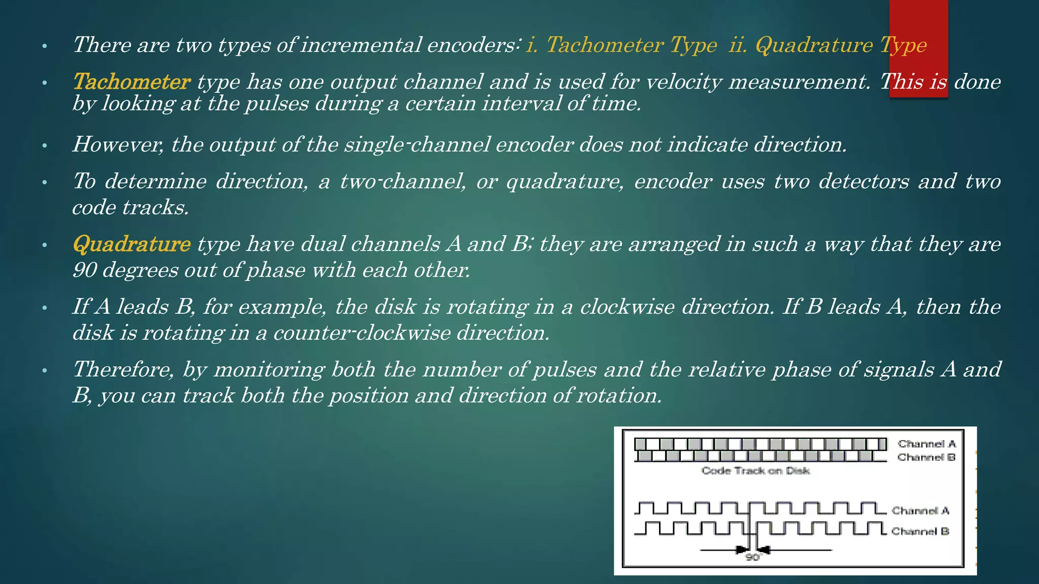 • There are two types of incremental encoders: i. Tachometer Type ii. Quadrature Type
• Tachometer type has one output channel and is used for velocity measurement. This is done
by looking at the pulses during a certain interval of time.
• However, the output of the single-channel encoder does not indicate direction.
• To determine direction, a two-channel, or quadrature, encoder uses two detectors and two
code tracks.
• Quadrature type have dual channels A and B; they are arranged in such a way that they are
90 degrees out of phase with each other.
• If A leads B, for example, the disk is rotating in a clockwise direction. If B leads A, then the
disk is rotating in a counter-clockwise direction.
• Therefore, by monitoring both the number of pulses and the relative phase of signals A and
B, you can track both the position and direction of rotation.
 