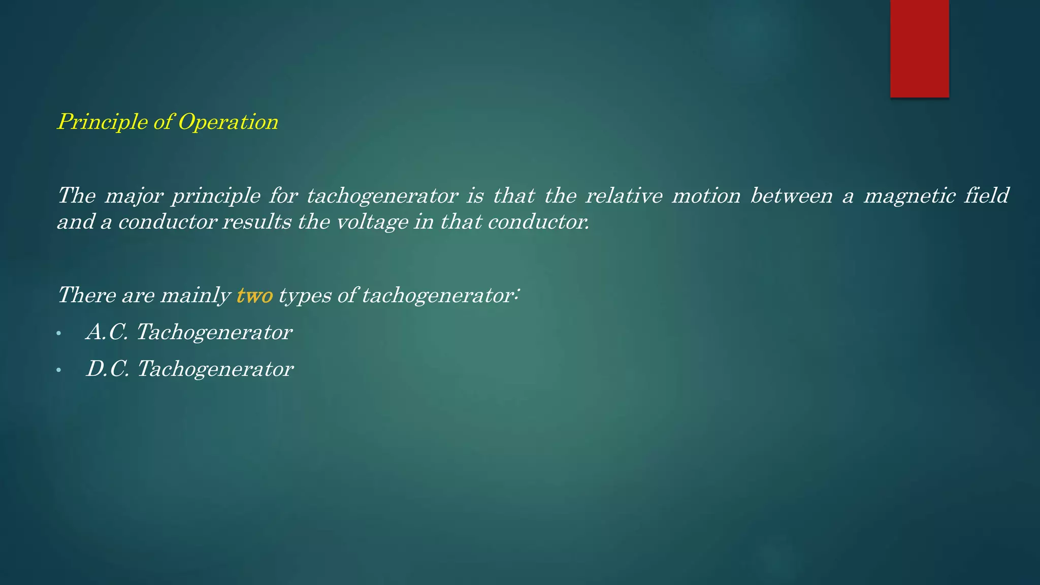 Principle of Operation
The major principle for tachogenerator is that the relative motion between a magnetic field
and a conductor results the voltage in that conductor.
There are mainly two types of tachogenerator:
• A.C. Tachogenerator
• D.C. Tachogenerator
 