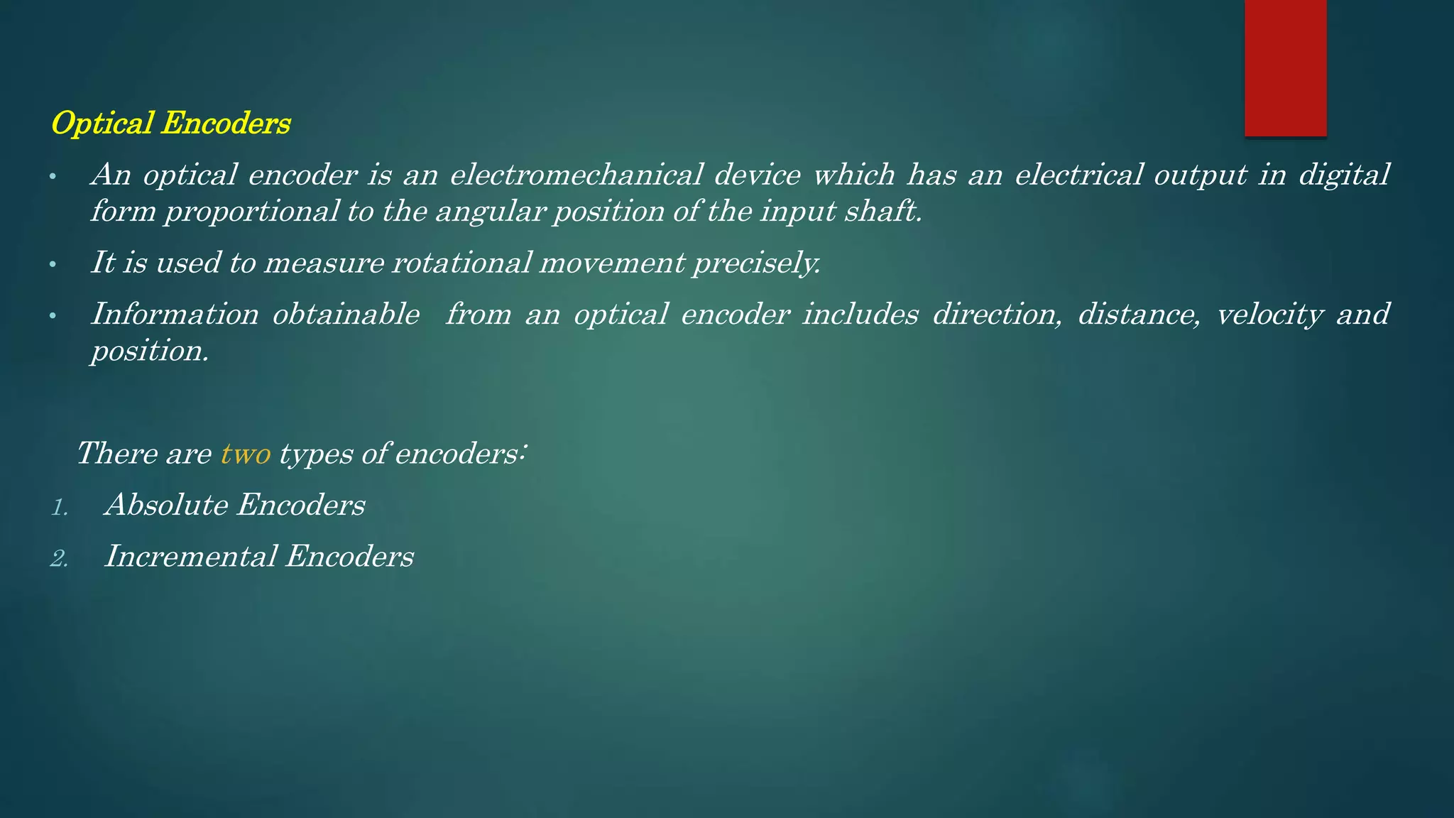 Optical Encoders
• An optical encoder is an electromechanical device which has an electrical output in digital
form proportional to the angular position of the input shaft.
• It is used to measure rotational movement precisely.
• Information obtainable from an optical encoder includes direction, distance, velocity and
position.
There are two types of encoders:
1. Absolute Encoders
2. Incremental Encoders
 