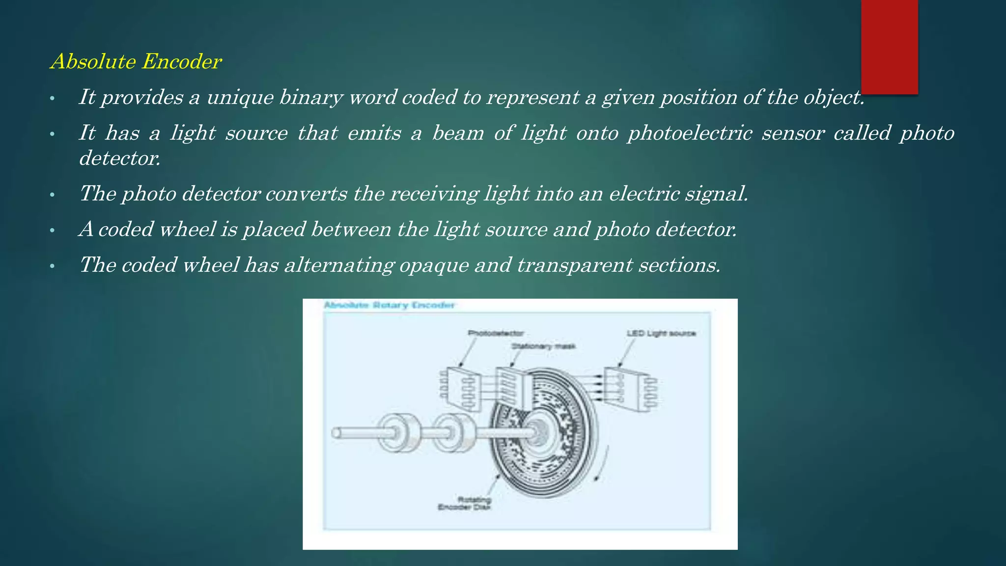 Absolute Encoder
• It provides a unique binary word coded to represent a given position of the object.
• It has a light source that emits a beam of light onto photoelectric sensor called photo
detector.
• The photo detector converts the receiving light into an electric signal.
• A coded wheel is placed between the light source and photo detector.
• The coded wheel has alternating opaque and transparent sections.
 