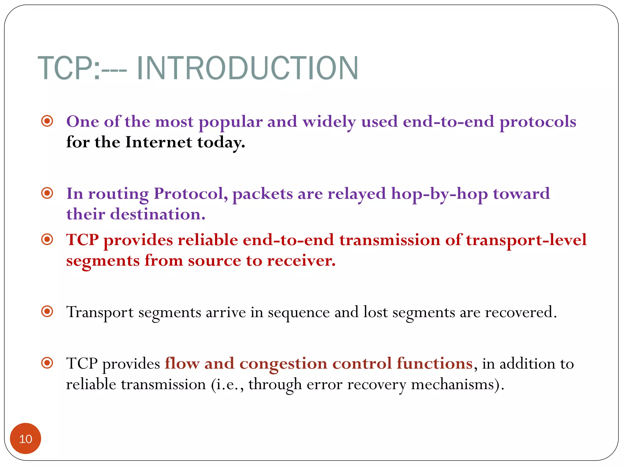 TCP:--- INTRODUCTION
10
 One of the most popular and widely used end-to-end protocols
for the Internet today.
 In routing Protocol, packets are relayed hop-by-hop toward
their destination.
 TCP provides reliable end-to-end transmission of transport-level
segments from source to receiver.
 Transport segments arrive in sequence and lost segments are recovered.
 TCP provides flow and congestion control functions, in addition to
reliable transmission (i.e., through error recovery mechanisms).
 