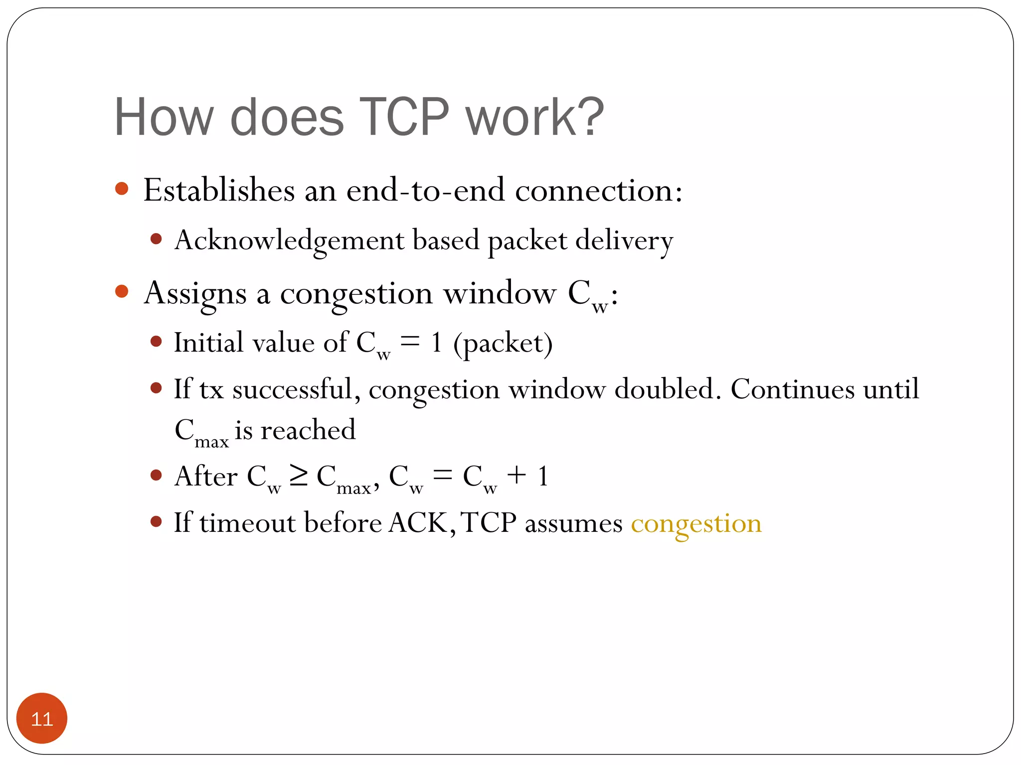 11
How does TCP work?
 Establishes an end-to-end connection:
 Acknowledgement based packet delivery
 Assigns a congestion window Cw:
 Initial value of Cw = 1 (packet)
 If tx successful, congestion window doubled. Continues until
Cmax is reached
 After Cw ≥ Cmax, Cw = Cw + 1
 If timeout beforeACK,TCP assumes congestion
 