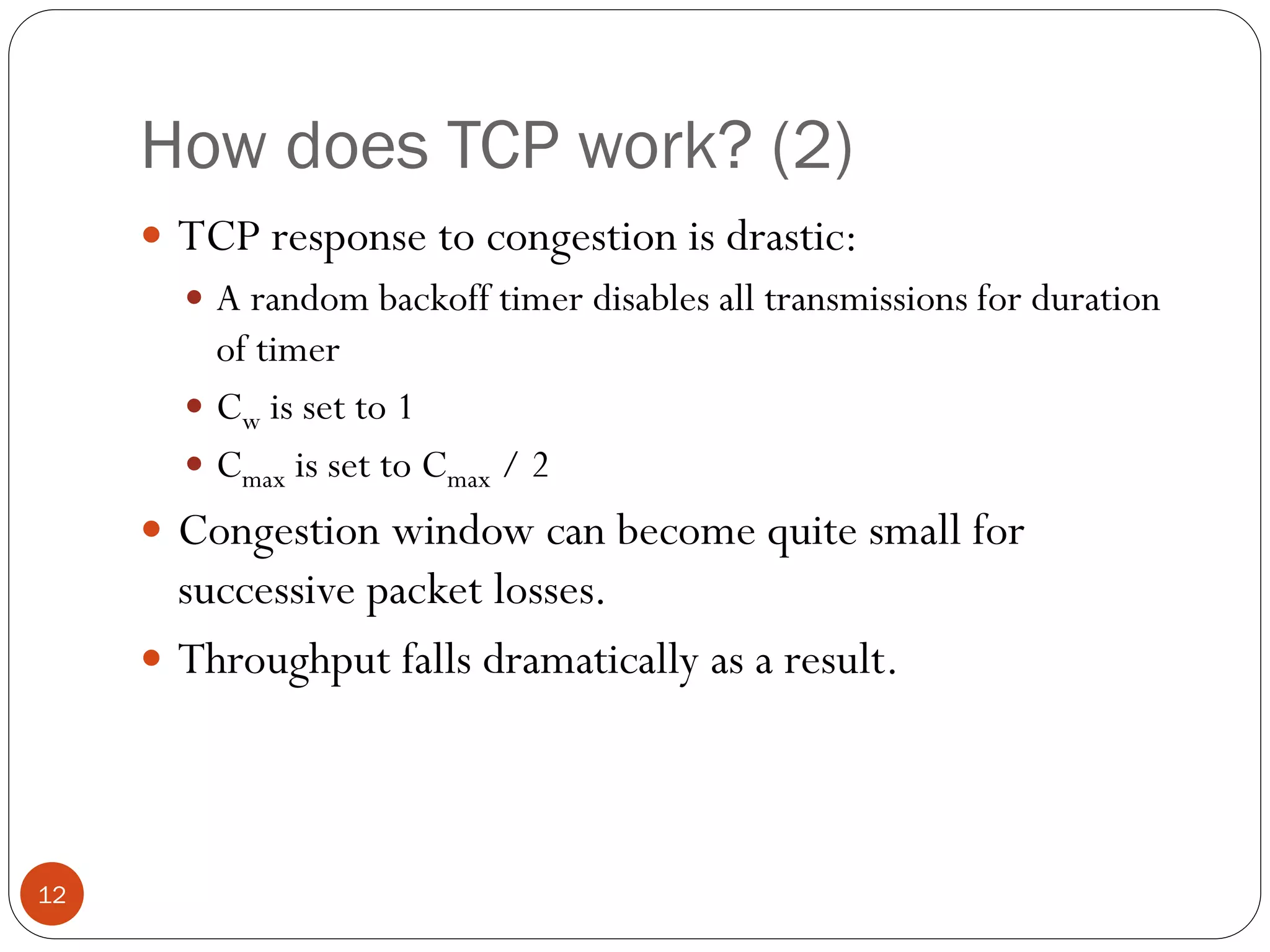 12
How does TCP work? (2)
 TCP response to congestion is drastic:
 A random backoff timer disables all transmissions for duration
of timer
 Cw is set to 1
 Cmax is set to Cmax / 2
 Congestion window can become quite small for
successive packet losses.
 Throughput falls dramatically as a result.
 