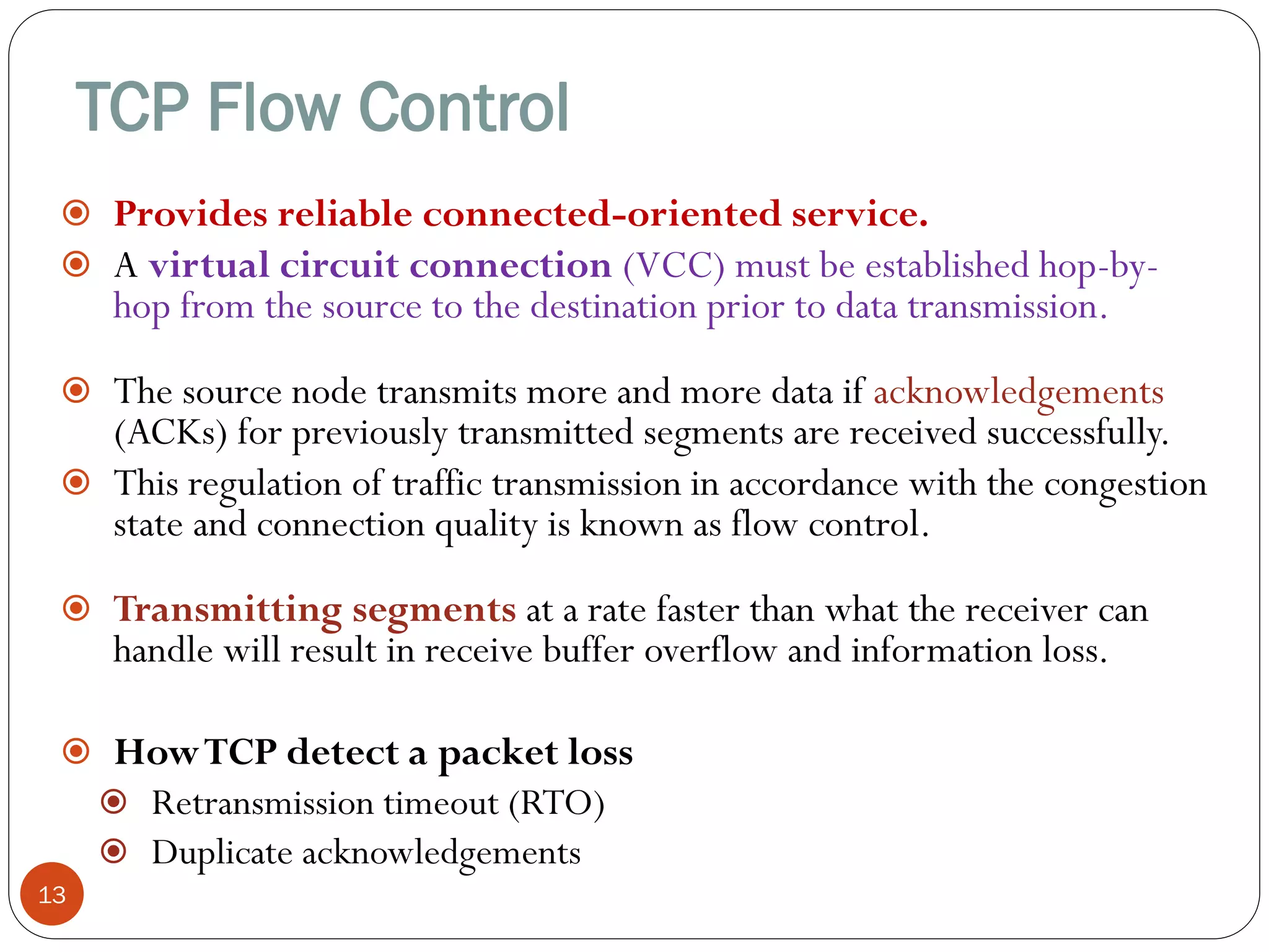 TCP Flow Control
13
 Provides reliable connected-oriented service.
 A virtual circuit connection (VCC) must be established hop-by-
hop from the source to the destination prior to data transmission.
 The source node transmits more and more data if acknowledgements
(ACKs) for previously transmitted segments are received successfully.
 This regulation of traffic transmission in accordance with the congestion
state and connection quality is known as flow control.
 Transmitting segments at a rate faster than what the receiver can
handle will result in receive buffer overflow and information loss.
 HowTCP detect a packet loss
 Retransmission timeout (RTO)
 Duplicate acknowledgements
 