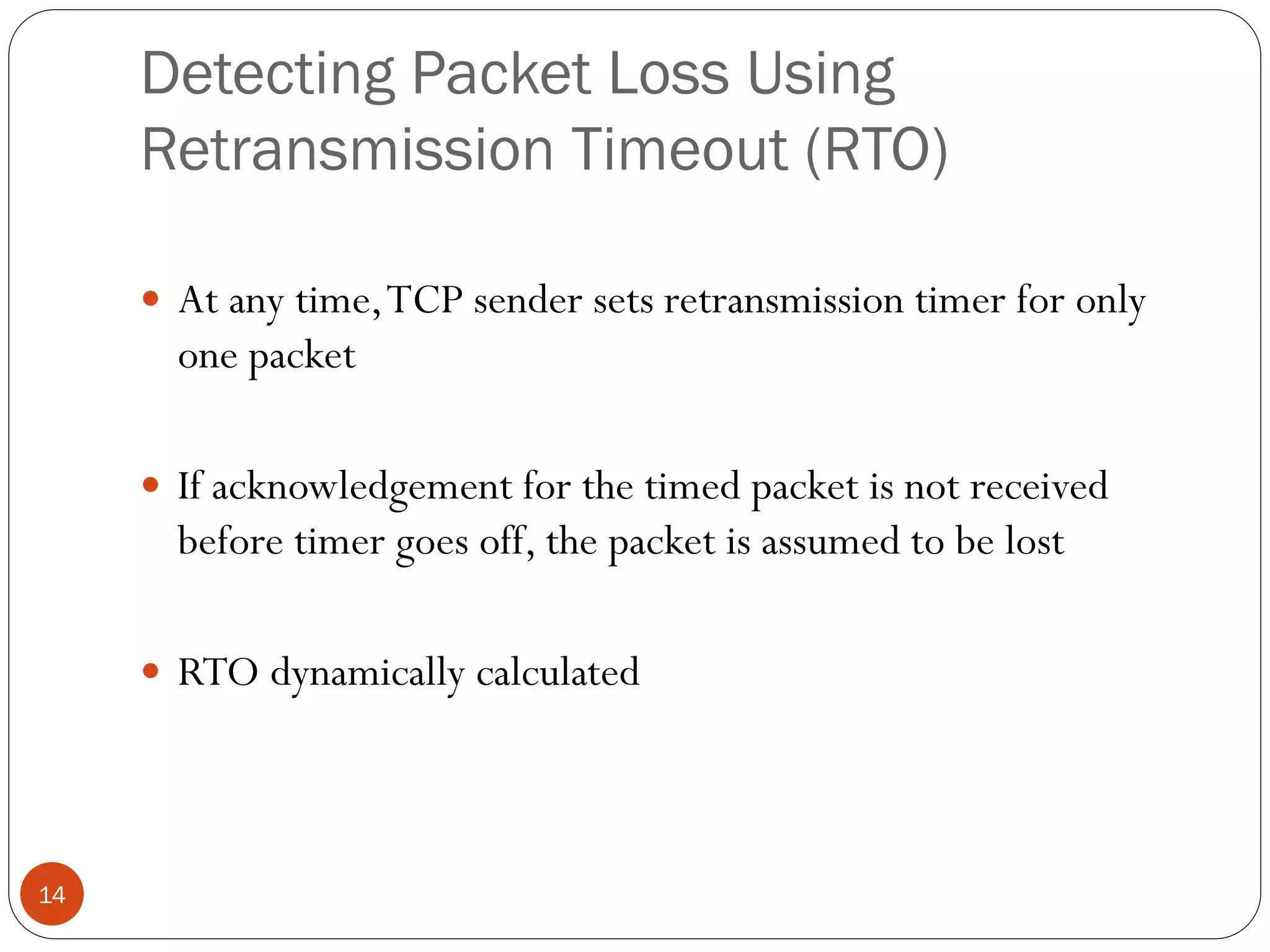 14
Detecting Packet Loss Using
Retransmission Timeout (RTO)
 At any time,TCP sender sets retransmission timer for only
one packet
 If acknowledgement for the timed packet is not received
before timer goes off, the packet is assumed to be lost
 RTO dynamically calculated
 