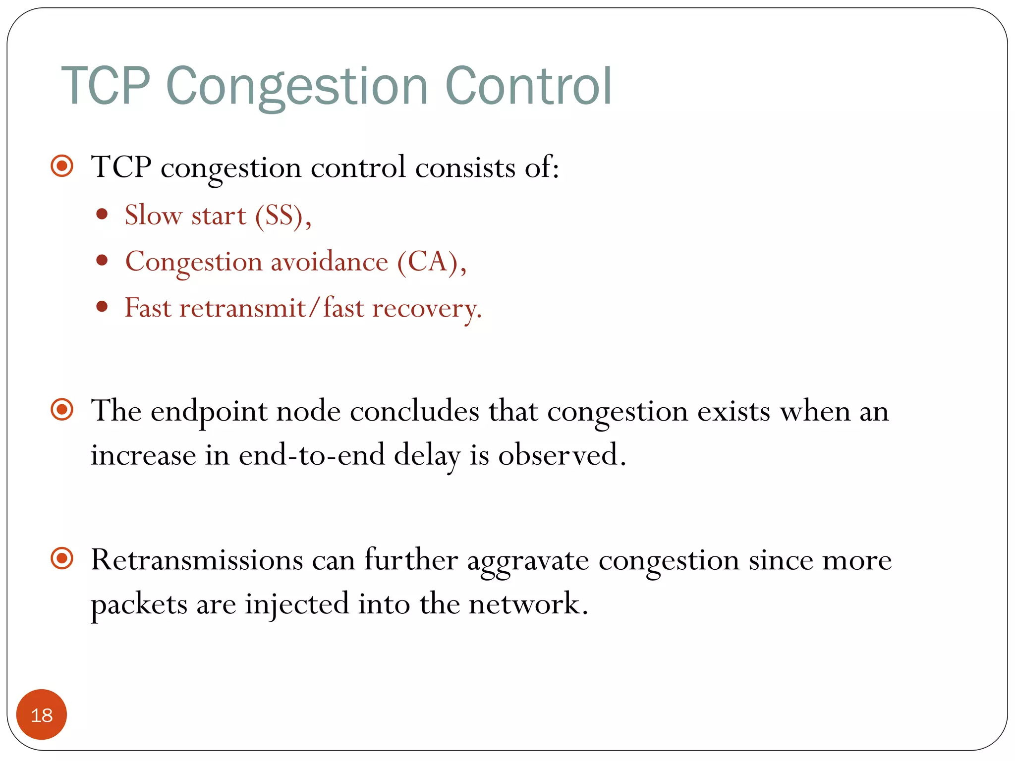 TCP Congestion Control
18
 TCP congestion control consists of:
 Slow start (SS),
 Congestion avoidance (CA),
 Fast retransmit/fast recovery.
 The endpoint node concludes that congestion exists when an
increase in end-to-end delay is observed.
 Retransmissions can further aggravate congestion since more
packets are injected into the network.
 