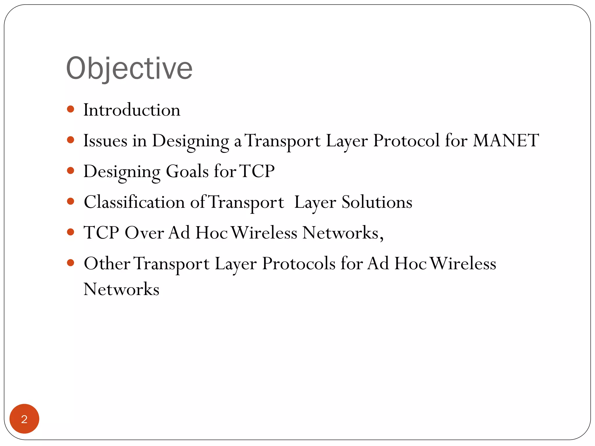 Objective
2
 Introduction
 Issues in Designing aTransport Layer Protocol for MANET
 Designing Goals forTCP
 Classification ofTransport Layer Solutions
 TCP Over Ad HocWireless Networks,
 OtherTransport Layer Protocols for Ad HocWireless
Networks
 