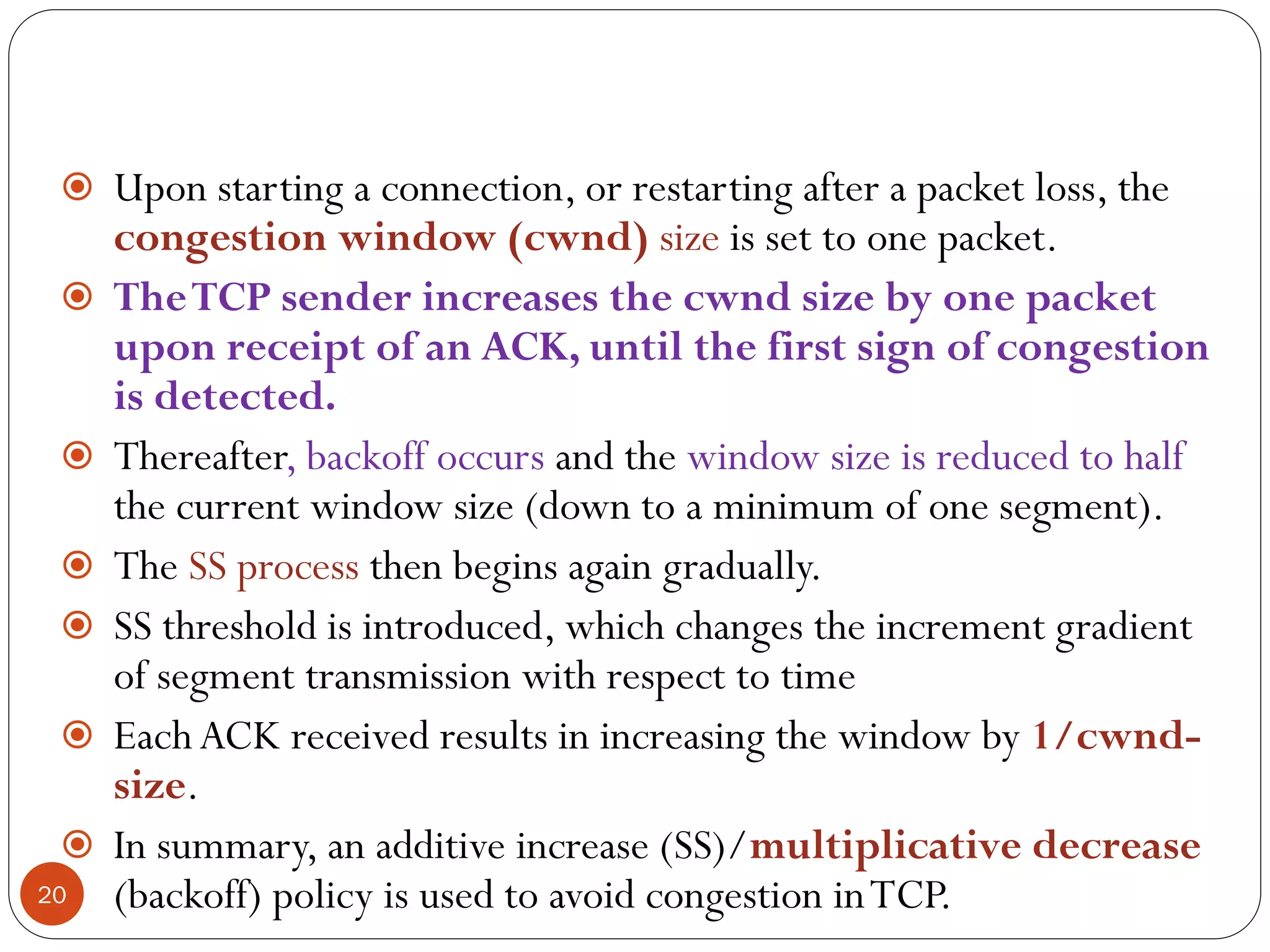 20
 Upon starting a connection, or restarting after a packet loss, the
congestion window (cwnd) size is set to one packet.
 TheTCP sender increases the cwnd size by one packet
upon receipt of an ACK, until the first sign of congestion
is detected.
 Thereafter, backoff occurs and the window size is reduced to half
the current window size (down to a minimum of one segment).
 The SS process then begins again gradually.
 SS threshold is introduced, which changes the increment gradient
of segment transmission with respect to time
 Each ACK received results in increasing the window by 1/cwnd-
size.
 In summary, an additive increase (SS)/multiplicative decrease
(backoff) policy is used to avoid congestion inTCP.
 