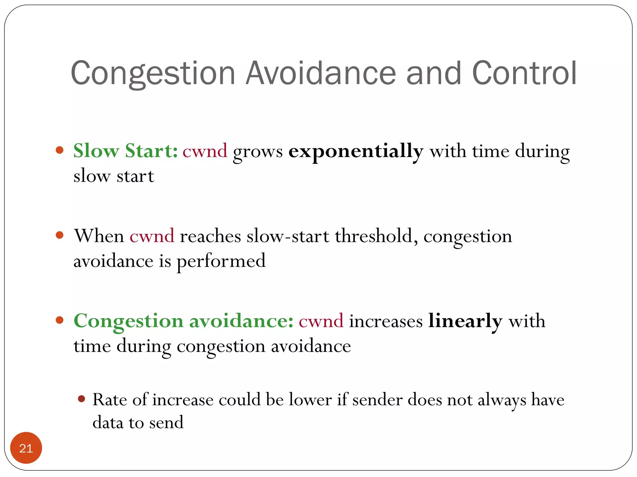 21
Congestion Avoidance and Control
 Slow Start: cwnd grows exponentially with time during
slow start
 When cwnd reaches slow-start threshold, congestion
avoidance is performed
 Congestion avoidance: cwnd increases linearly with
time during congestion avoidance
 Rate of increase could be lower if sender does not always have
data to send
 