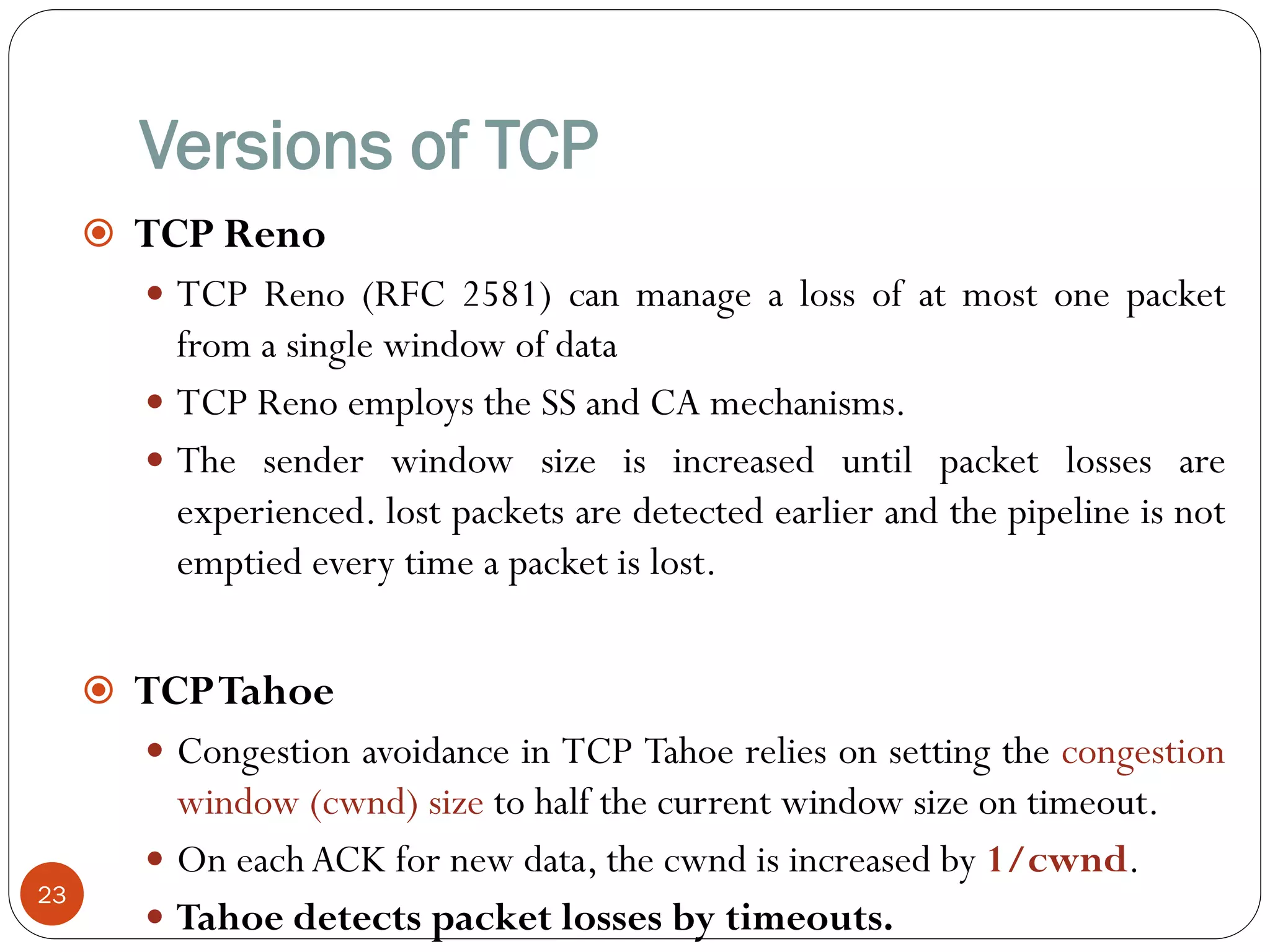 Versions of TCP
23
 TCP Reno
 TCP Reno (RFC 2581) can manage a loss of at most one packet
from a single window of data
 TCP Reno employs the SS and CA mechanisms.
 The sender window size is increased until packet losses are
experienced. lost packets are detected earlier and the pipeline is not
emptied every time a packet is lost.
 TCPTahoe
 Congestion avoidance in TCP Tahoe relies on setting the congestion
window (cwnd) size to half the current window size on timeout.
 On each ACK for new data, the cwnd is increased by 1/cwnd.
 Tahoe detects packet losses by timeouts.
 