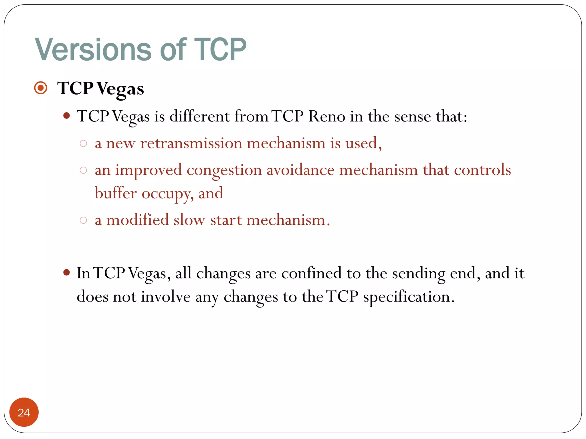Versions of TCP
24
 TCPVegas
 TCPVegas is different fromTCP Reno in the sense that:
○ a new retransmission mechanism is used,
○ an improved congestion avoidance mechanism that controls
buffer occupy, and
○ a modified slow start mechanism.
 InTCPVegas, all changes are confined to the sending end, and it
does not involve any changes to theTCP specification.
 