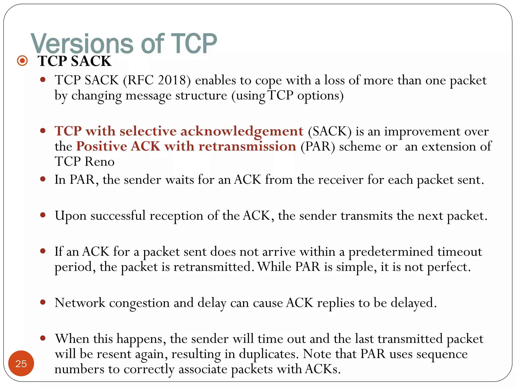 Versions of TCP
25
 TCP SACK
 TCP SACK (RFC 2018) enables to cope with a loss of more than one packet
by changing message structure (usingTCP options)
 TCP with selective acknowledgement (SACK) is an improvement over
the Positive ACK with retransmission (PAR) scheme or an extension of
TCP Reno
 In PAR, the sender waits for an ACK from the receiver for each packet sent.
 Upon successful reception of the ACK, the sender transmits the next packet.
 If an ACK for a packet sent does not arrive within a predetermined timeout
period, the packet is retransmitted.While PAR is simple, it is not perfect.
 Network congestion and delay can cause ACK replies to be delayed.
 When this happens, the sender will time out and the last transmitted packet
will be resent again, resulting in duplicates. Note that PAR uses sequence
numbers to correctly associate packets with ACKs.
 