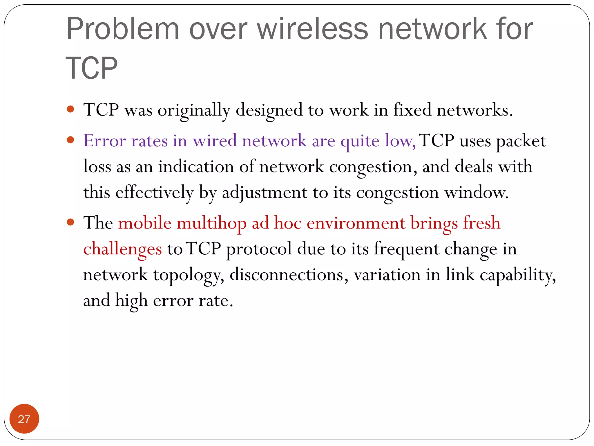 Problem over wireless network for
TCP
27
 TCP was originally designed to work in fixed networks.
 Error rates in wired network are quite low,TCP uses packet
loss as an indication of network congestion, and deals with
this effectively by adjustment to its congestion window.
 The mobile multihop ad hoc environment brings fresh
challenges toTCP protocol due to its frequent change in
network topology, disconnections, variation in link capability,
and high error rate.
 