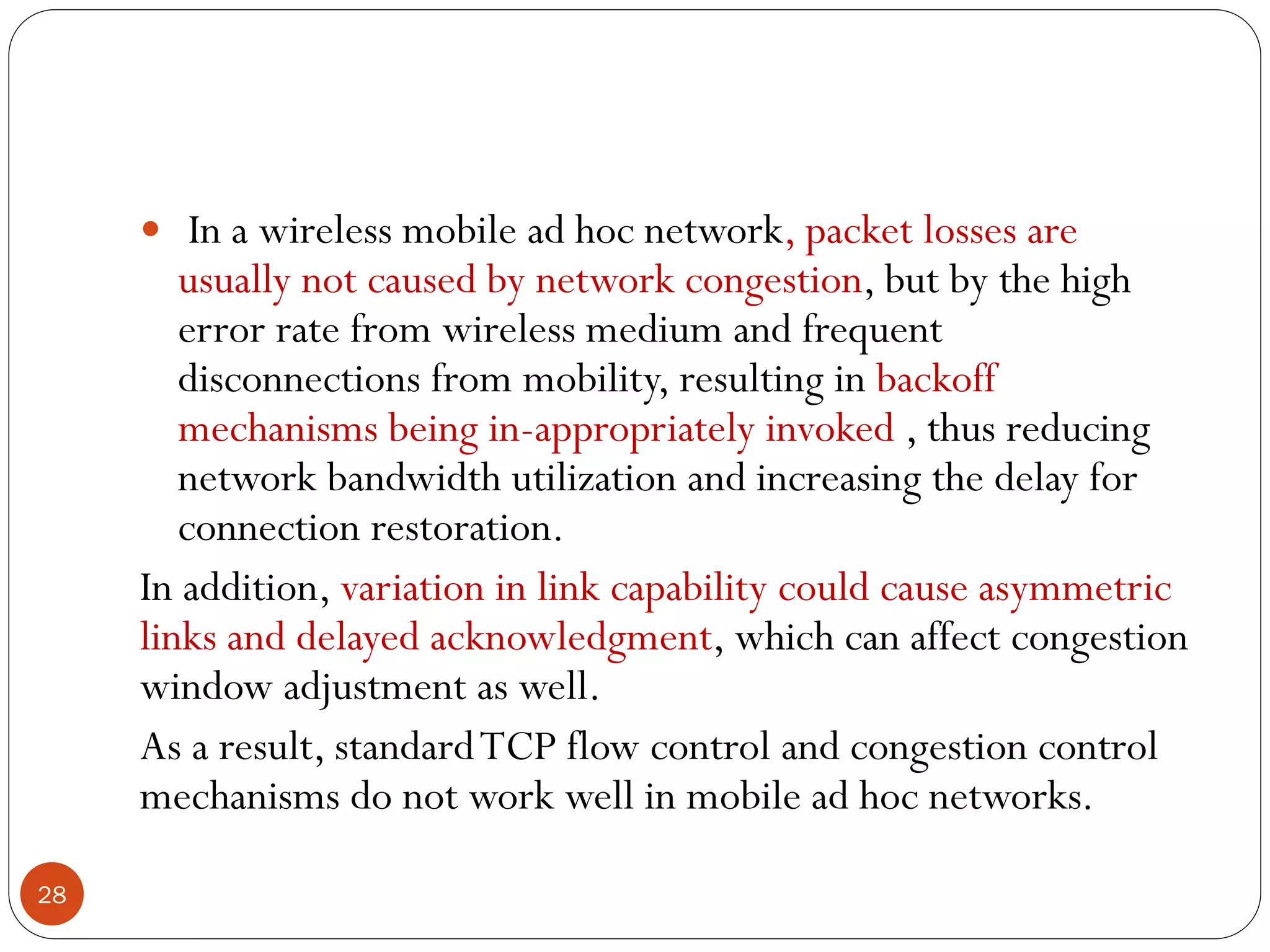 28
 In a wireless mobile ad hoc network, packet losses are
usually not caused by network congestion, but by the high
error rate from wireless medium and frequent
disconnections from mobility, resulting in backoff
mechanisms being in-appropriately invoked , thus reducing
network bandwidth utilization and increasing the delay for
connection restoration.
In addition, variation in link capability could cause asymmetric
links and delayed acknowledgment, which can affect congestion
window adjustment as well.
As a result, standardTCP flow control and congestion control
mechanisms do not work well in mobile ad hoc networks.
 