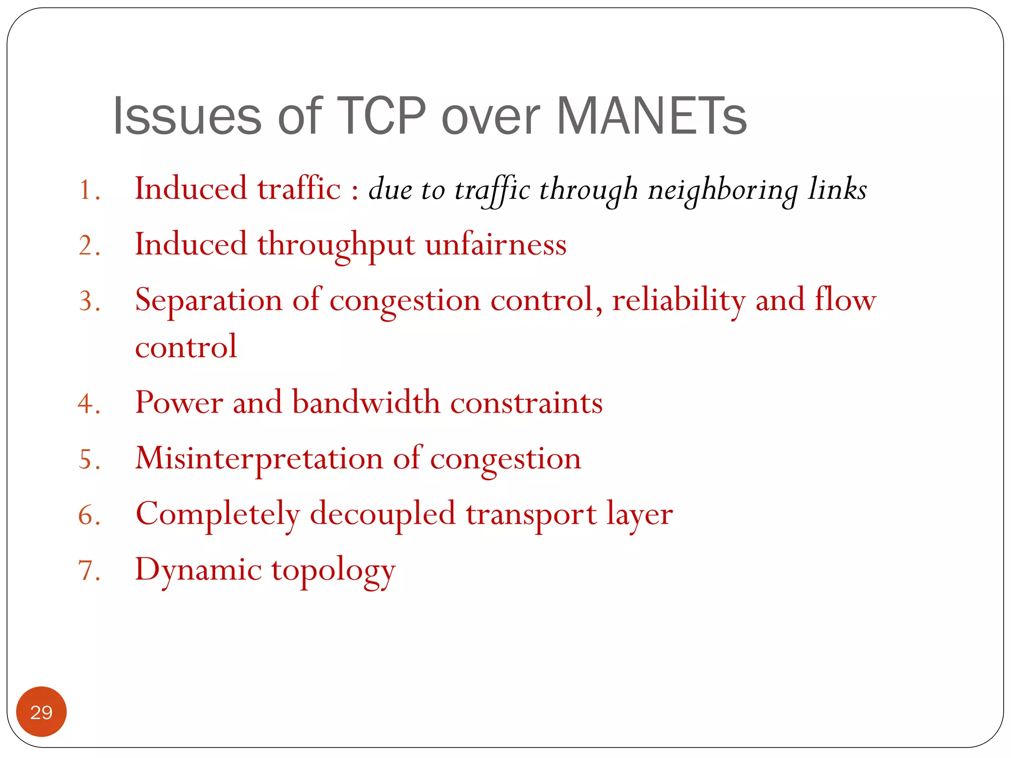 Issues of TCP over MANETs
1. Induced traffic : due to traffic through neighboring links
2. Induced throughput unfairness
3. Separation of congestion control, reliability and flow
control
4. Power and bandwidth constraints
5. Misinterpretation of congestion
6. Completely decoupled transport layer
7. Dynamic topology
29
 