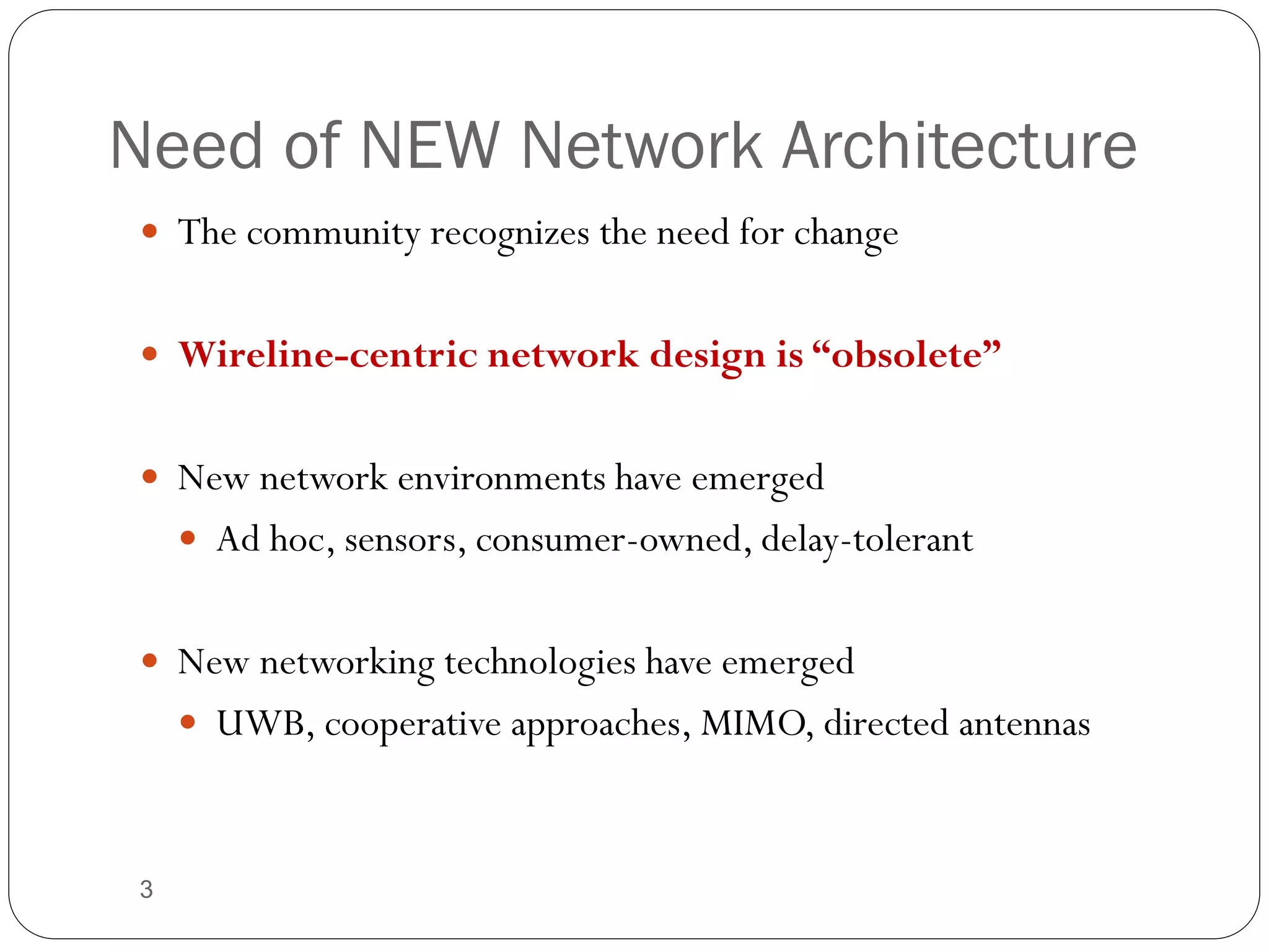 3
Need of NEW Network Architecture
 The community recognizes the need for change
 Wireline-centric network design is “obsolete”
 New network environments have emerged
 Ad hoc, sensors, consumer-owned, delay-tolerant
 New networking technologies have emerged
 UWB, cooperative approaches, MIMO, directed antennas
Introduction
 