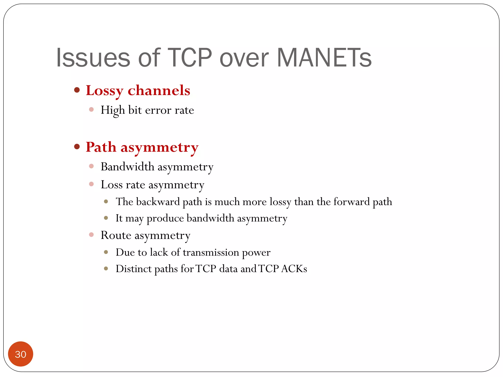 Issues of TCP over MANETs
 Lossy channels
 High bit error rate
 Path asymmetry
 Bandwidth asymmetry
 Loss rate asymmetry
 The backward path is much more lossy than the forward path
 It may produce bandwidth asymmetry
 Route asymmetry
 Due to lack of transmission power
 Distinct paths forTCP data andTCP ACKs
30
 