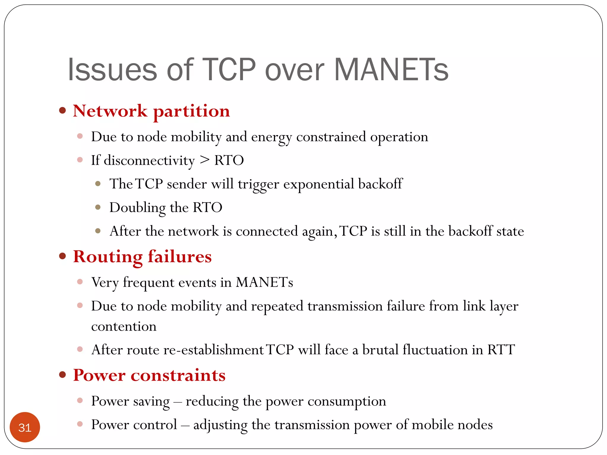 Issues of TCP over MANETs
 Network partition
 Due to node mobility and energy constrained operation
 If disconnectivity > RTO
 TheTCP sender will trigger exponential backoff
 Doubling the RTO
 After the network is connected again,TCP is still in the backoff state
 Routing failures
 Very frequent events in MANETs
 Due to node mobility and repeated transmission failure from link layer
contention
 After route re-establishmentTCP will face a brutal fluctuation in RTT
 Power constraints
 Power saving – reducing the power consumption
 Power control – adjusting the transmission power of mobile nodes31
 