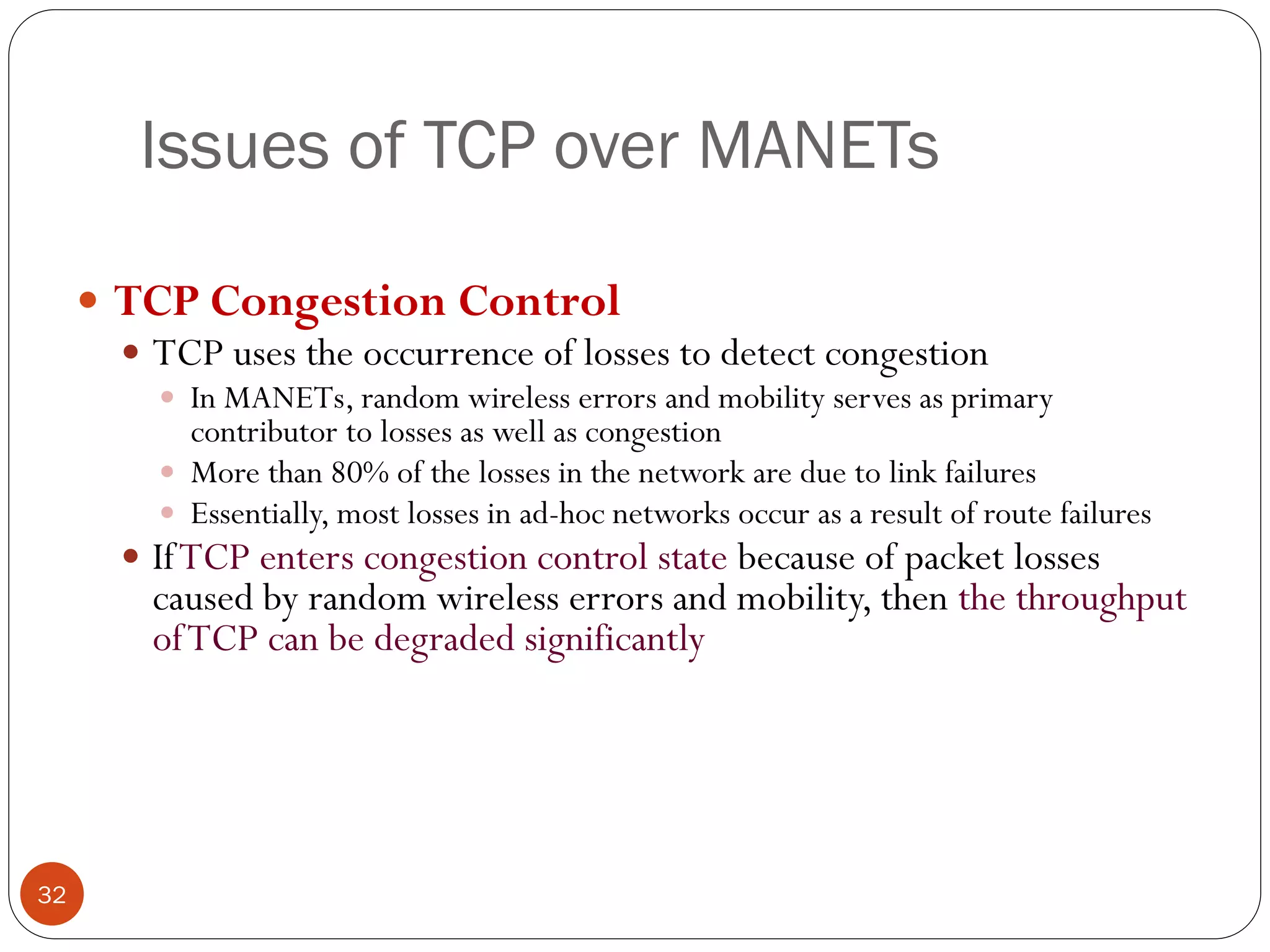 Issues of TCP over MANETs
 TCP Congestion Control
 TCP uses the occurrence of losses to detect congestion
 In MANETs, random wireless errors and mobility serves as primary
contributor to losses as well as congestion
 More than 80% of the losses in the network are due to link failures
 Essentially, most losses in ad-hoc networks occur as a result of route failures
 IfTCP enters congestion control state because of packet losses
caused by random wireless errors and mobility, then the throughput
ofTCP can be degraded significantly
32
 