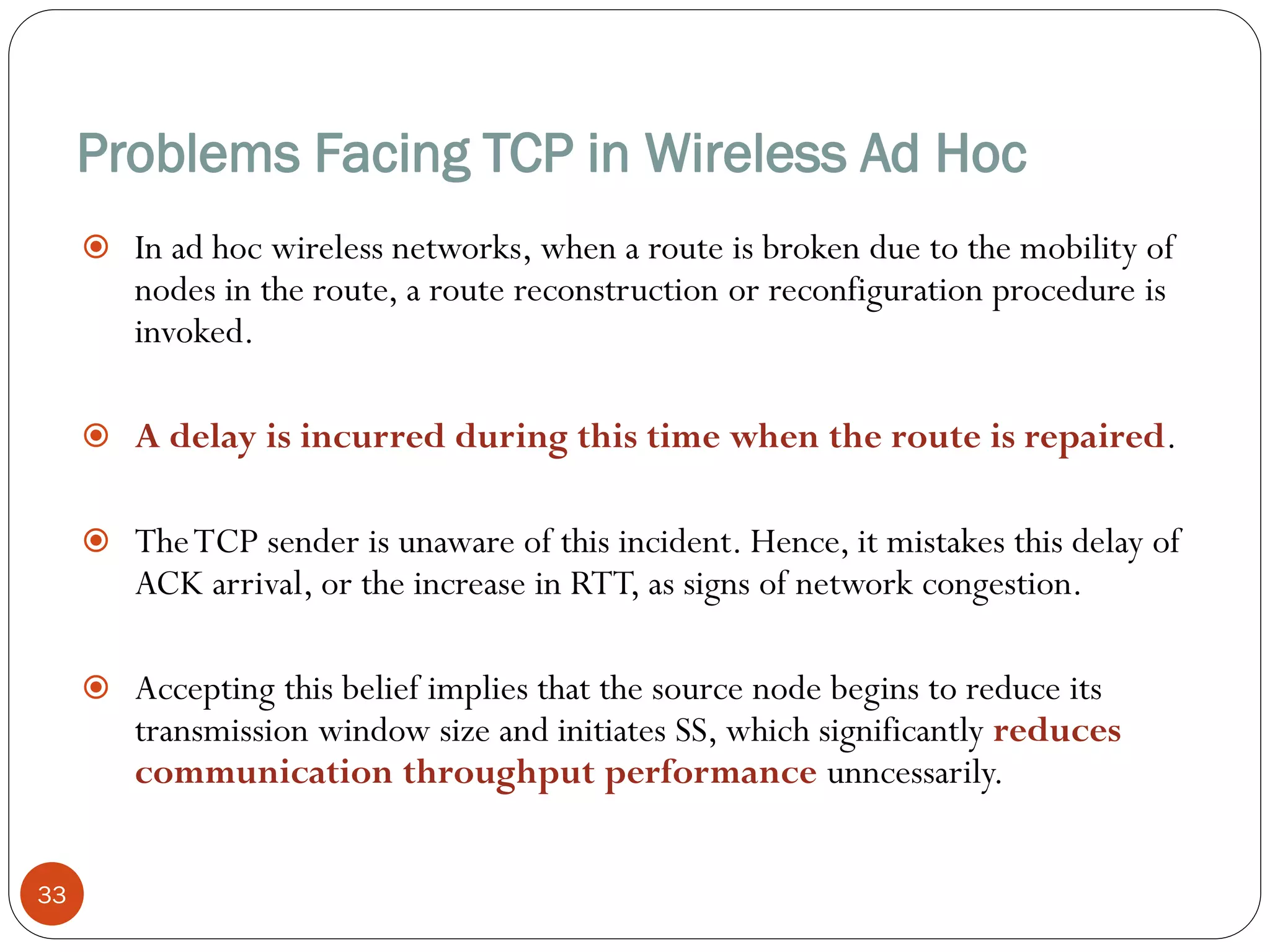 Problems Facing TCP in Wireless Ad Hoc
33
 In ad hoc wireless networks, when a route is broken due to the mobility of
nodes in the route, a route reconstruction or reconfiguration procedure is
invoked.
 A delay is incurred during this time when the route is repaired.
 TheTCP sender is unaware of this incident. Hence, it mistakes this delay of
ACK arrival, or the increase in RTT, as signs of network congestion.
 Accepting this belief implies that the source node begins to reduce its
transmission window size and initiates SS, which significantly reduces
communication throughput performance unncessarily.
 