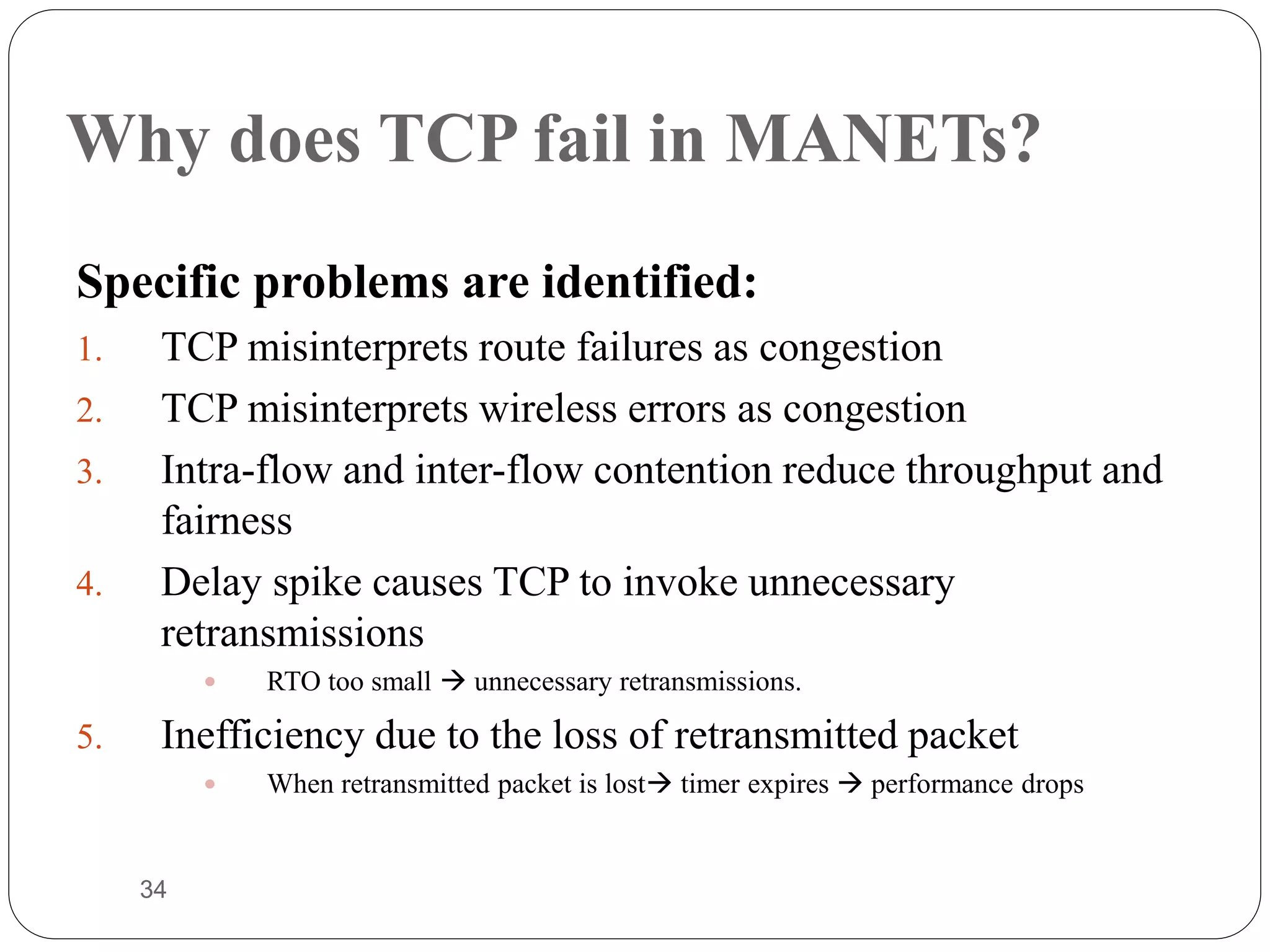 34
Why does TCP fail in MANETs?
Specific problems are identified:
1. TCP misinterprets route failures as congestion
2. TCP misinterprets wireless errors as congestion
3. Intra-flow and inter-flow contention reduce throughput and
fairness
4. Delay spike causes TCP to invoke unnecessary
retransmissions
 RTO too small  unnecessary retransmissions.
5. Inefficiency due to the loss of retransmitted packet
 When retransmitted packet is lost timer expires  performance drops
Overview
 