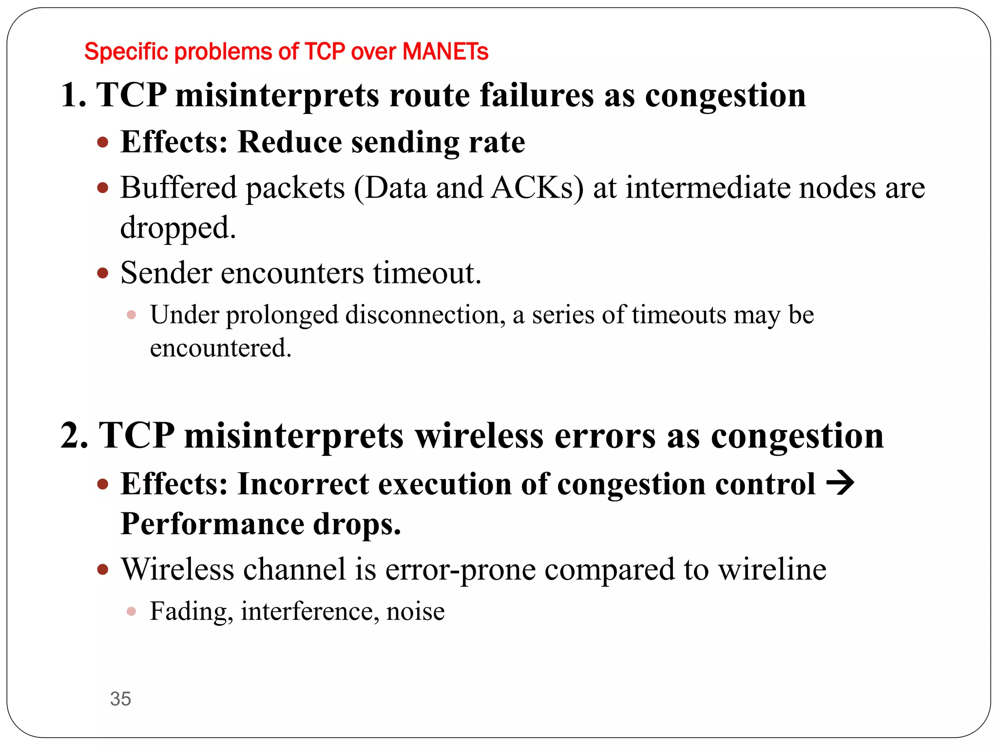 35
Specific problems of TCP over MANETs
1. TCP misinterprets route failures as congestion
 Effects: Reduce sending rate
 Buffered packets (Data and ACKs) at intermediate nodes are
dropped.
 Sender encounters timeout.
 Under prolonged disconnection, a series of timeouts may be
encountered.
2. TCP misinterprets wireless errors as congestion
 Effects: Incorrect execution of congestion control 
Performance drops.
 Wireless channel is error-prone compared to wireline
 Fading, interference, noise
 