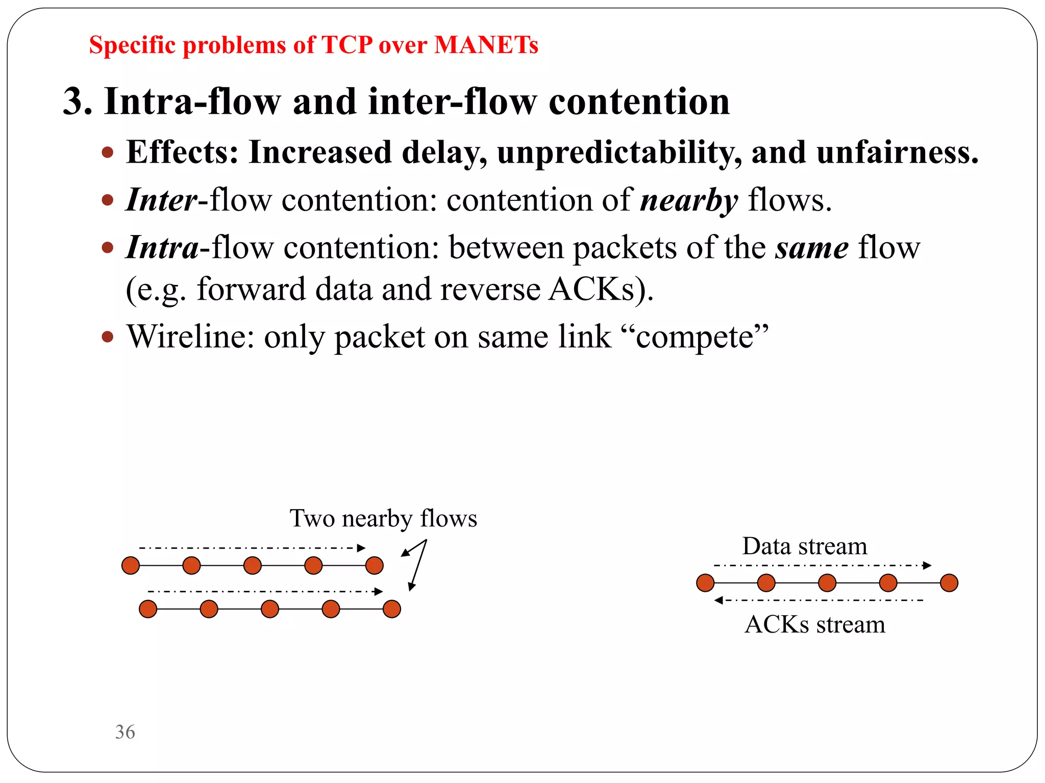 36
3. Intra-flow and inter-flow contention
 Effects: Increased delay, unpredictability, and unfairness.
 Inter-flow contention: contention of nearby flows.
 Intra-flow contention: between packets of the same flow
(e.g. forward data and reverse ACKs).
 Wireline: only packet on same link “compete”
Data stream
ACKs stream
Specific problems of TCP over MANETs
Two nearby flows
 