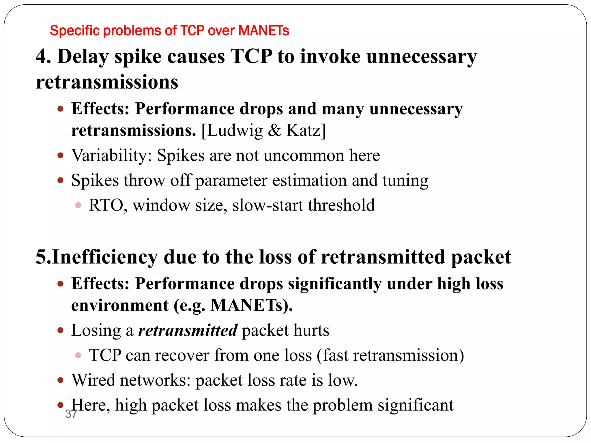 37
4. Delay spike causes TCP to invoke unnecessary
retransmissions
 Effects: Performance drops and many unnecessary
retransmissions. [Ludwig & Katz]
 Variability: Spikes are not uncommon here
 Spikes throw off parameter estimation and tuning
 RTO, window size, slow-start threshold
5.Inefficiency due to the loss of retransmitted packet
 Effects: Performance drops significantly under high loss
environment (e.g. MANETs).
 Losing a retransmitted packet hurts
 TCP can recover from one loss (fast retransmission)
 Wired networks: packet loss rate is low.
 Here, high packet loss makes the problem significant
Specific problems of TCP over MANETs
 