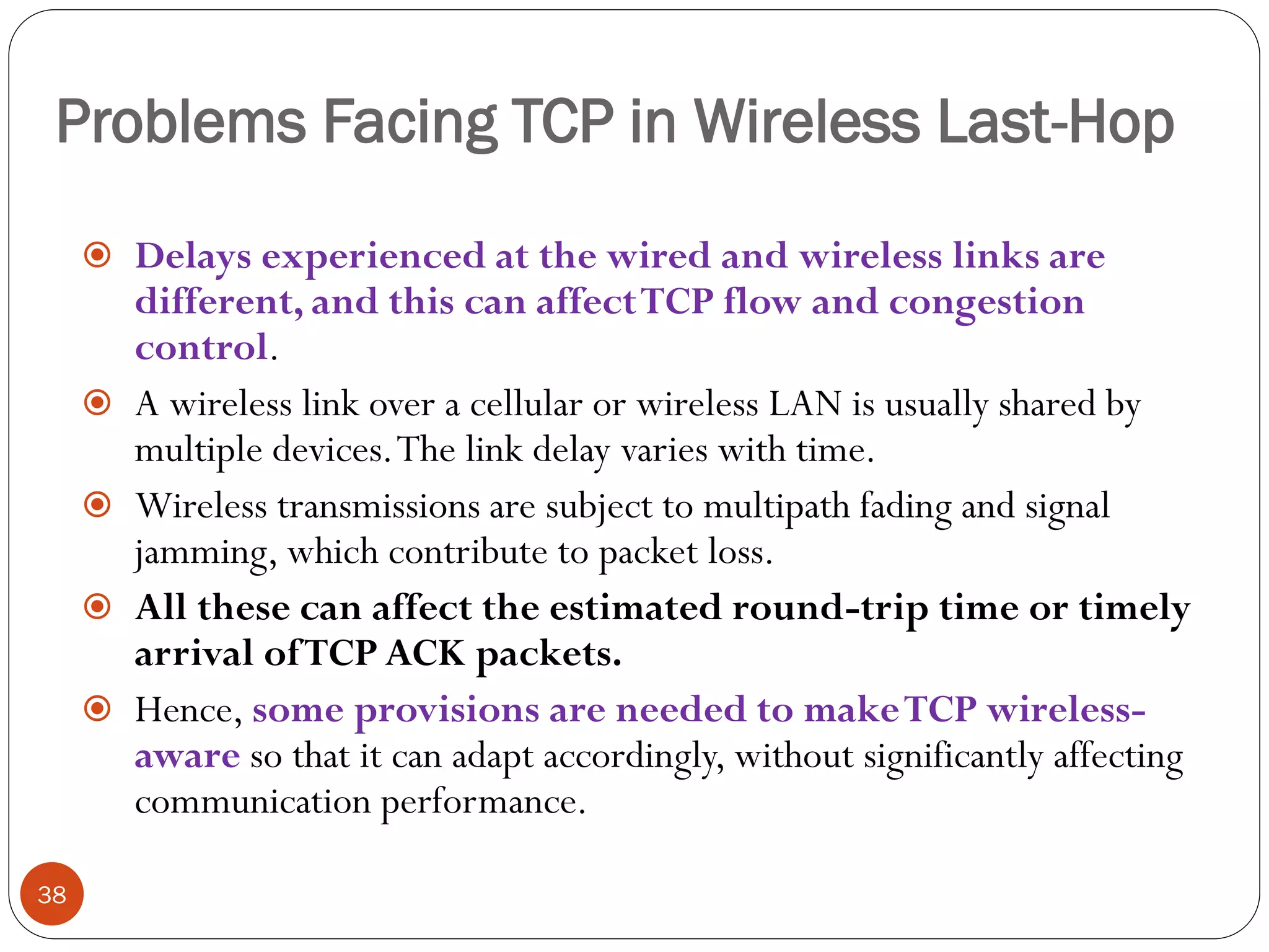 Problems Facing TCP in Wireless Last-Hop
38
 Delays experienced at the wired and wireless links are
different, and this can affectTCP flow and congestion
control.
 A wireless link over a cellular or wireless LAN is usually shared by
multiple devices.The link delay varies with time.
 Wireless transmissions are subject to multipath fading and signal
jamming, which contribute to packet loss.
 All these can affect the estimated round-trip time or timely
arrival ofTCP ACK packets.
 Hence, some provisions are needed to makeTCP wireless-
aware so that it can adapt accordingly, without significantly affecting
communication performance.
 