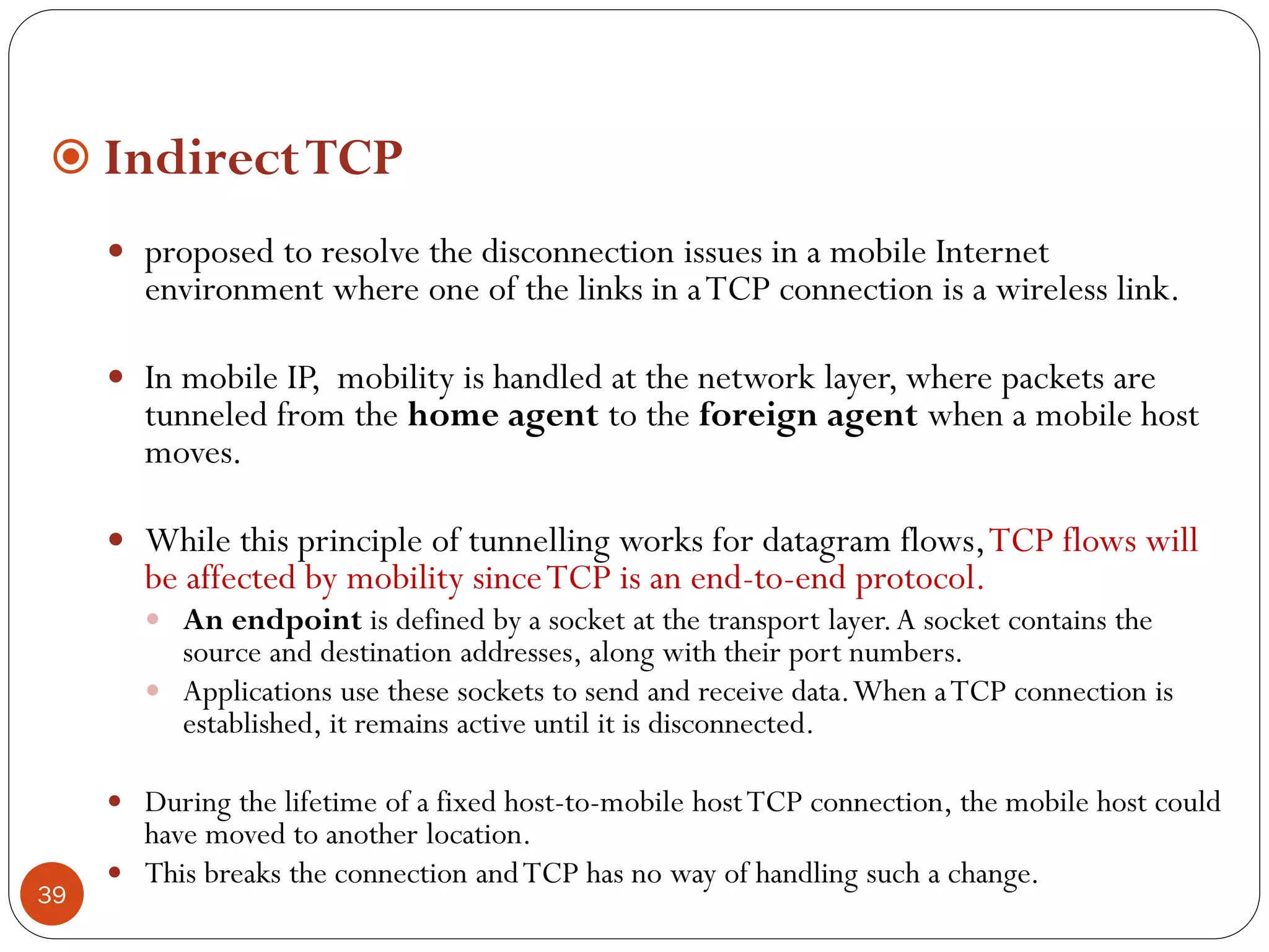 39
 IndirectTCP
 proposed to resolve the disconnection issues in a mobile Internet
environment where one of the links in aTCP connection is a wireless link.
 In mobile IP, mobility is handled at the network layer, where packets are
tunneled from the home agent to the foreign agent when a mobile host
moves.
 While this principle of tunnelling works for datagram flows,TCP flows will
be affected by mobility sinceTCP is an end-to-end protocol.
 An endpoint is defined by a socket at the transport layer.A socket contains the
source and destination addresses, along with their port numbers.
 Applications use these sockets to send and receive data.When aTCP connection is
established, it remains active until it is disconnected.
 During the lifetime of a fixed host-to-mobile hostTCP connection, the mobile host could
have moved to another location.
 This breaks the connection andTCP has no way of handling such a change.
 