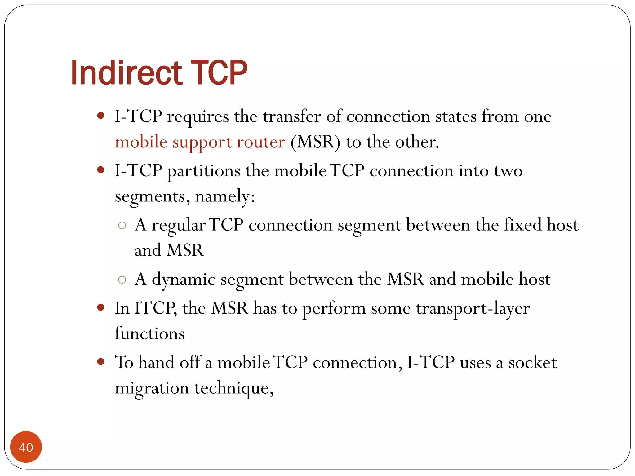 Indirect TCP
 I-TCP requires the transfer of connection states from one
mobile support router (MSR) to the other.
 I-TCP partitions the mobileTCP connection into two
segments, namely:
○ A regularTCP connection segment between the fixed host
and MSR
○ A dynamic segment between the MSR and mobile host
 In ITCP, the MSR has to perform some transport-layer
functions
 To hand off a mobileTCP connection, I-TCP uses a socket
migration technique,
40
 