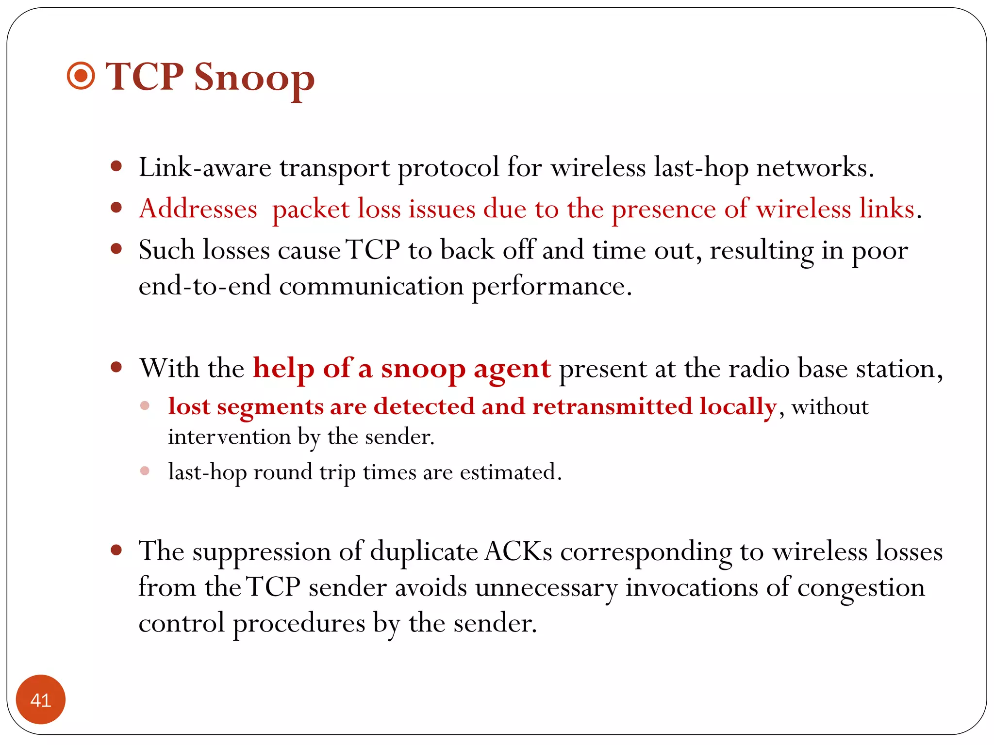 41
 TCP Snoop
 Link-aware transport protocol for wireless last-hop networks.
 Addresses packet loss issues due to the presence of wireless links.
 Such losses causeTCP to back off and time out, resulting in poor
end-to-end communication performance.
 With the help of a snoop agent present at the radio base station,
 lost segments are detected and retransmitted locally, without
intervention by the sender.
 last-hop round trip times are estimated.
 The suppression of duplicateACKs corresponding to wireless losses
from theTCP sender avoids unnecessary invocations of congestion
control procedures by the sender.
 