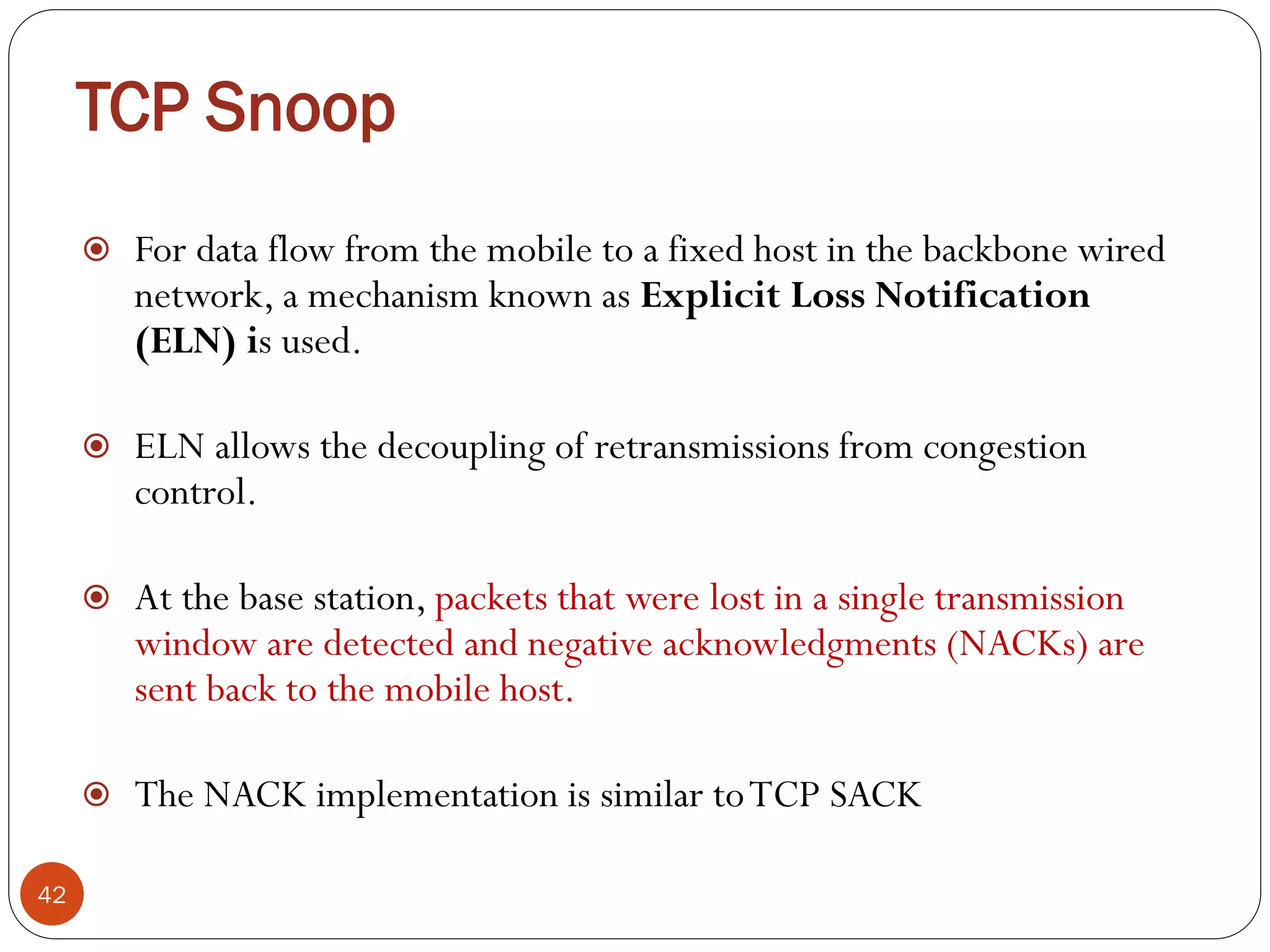 TCP Snoop
42
 For data flow from the mobile to a fixed host in the backbone wired
network, a mechanism known as Explicit Loss Notification
(ELN) is used.
 ELN allows the decoupling of retransmissions from congestion
control.
 At the base station, packets that were lost in a single transmission
window are detected and negative acknowledgments (NACKs) are
sent back to the mobile host.
 The NACK implementation is similar toTCP SACK
 