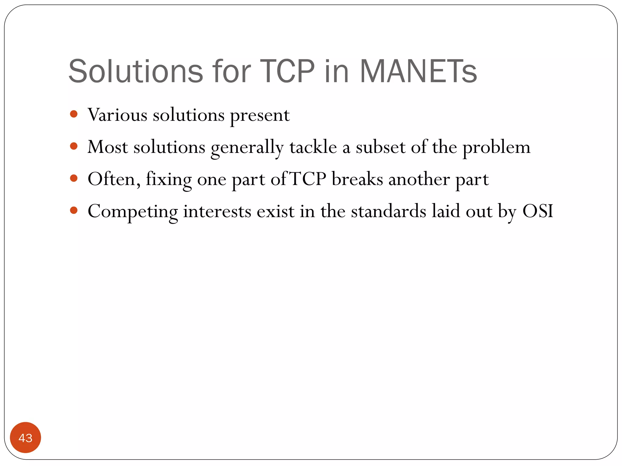 43
Solutions for TCP in MANETs
 Various solutions present
 Most solutions generally tackle a subset of the problem
 Often, fixing one part ofTCP breaks another part
 Competing interests exist in the standards laid out by OSI
 